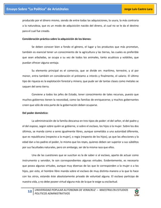 12 UNIVERSIDAD POPULAR AUTONOMA DE VERACRUZ – MAESTRIA EN ESTUDIOS
POLITICOS ADMINISTRATIVOS
Ensayo Sobre “La Política” de Aristóteles Jorge Luis Castro Lara
producido por el dinero mismo, siendo de entre todas las adquisiciones, la usura, la más contraria
a la naturaleza, que es un modo de adquisición nacido del dinero, al cual no se le da el destino
para el cual fue creado.
Consideración práctica sobre la adquisición de los bienes:
Se deben conocer bien a fondo el género, el lugar y los productos que más prometan,
también es esencial tener un conocimiento de la agricultura y las tierras, las cuales es preferible
que sean arboladas, se ocupa a su vez de todos los animales, tanto acuáticos y volátiles, que
puedan ofrecer alguna ventaja.
Su elemento principal es el comercio, que se divide en: marítimo, terrestre, y al por
menor, entra también en consideración el préstamo a interés y finalmente, el salario. El último
tipo de riqueza es la explotación forestal y minera, que pude ser de tantas clases como metales se
saquen del seno tierra.
Conviene a todos los jefes de Estado, tener conocimiento de tales recursos, puesto que
muchos gobiernos tienen la necesidad, como las familias de enriquecerse; y muchos gobernantes
creen que sólo de esta parte de la gobernación deben ocuparse.
Del poder doméstico:
La administración de la familia descansa en tres tipos de poder: el del señor, el del padre y
el del esposo, según sobre quién se gobierne, si sobre el esclavo, los hijos o la mujer. Sobre los dos
últimos, se manda como a seres igualmente libres, aunque sometidos a una autoridad diferente,
que es republicana (respecto a la mujer), o regia (respecto de los hijos), ya que las afecciones y la
edad dan a los padres el poder, lo mismo que los reyes, quienes deben ser superior a sus súbditos
por sus facultades naturales, pero sin embargo, ser de la misma raza que ellos.
Una de las cuestiones que se suscitan es la de saber si al esclavo, aparte de actuar como
instrumento y servidor, le son correspondientes algunas virtudes. Evidentemente, es necesario
que posea algunas virtudes, aunque muy diversas de las que le corresponden a la mujer o a los
hijos, por esto, el hombre libre manda sobre el esclavo de muy distinta manera a la que lo hace
con los otros, estando éste absolutamente privado de voluntad alguna. El esclavo participa de
nuestra vida, y no debe poseer virtud alguna más de la que le exige su esclavitud.
 