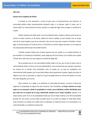 13 UNIVERSIDAD POPULAR AUTONOMA DE VERACRUZ – MAESTRIA EN ESTUDIOS
POLITICOS ADMINISTRATIVOS
Ensayo Sobre “La Política” de Aristóteles Jorge Luis Castro Lara
Libro dos:
Examen de la república de Platón:
El Estado es una asociación y como tal para que su funcionamiento sea eficiente, la
comunidad política debe necesariamente abrazarlo todo, o no abrazar nada. El suelo, por lo
menos debe ser necesariamente común, porque la unidad del lugar lleva consigo la unidad de la
ciudad.
Platón sostiene que debe existir una comunidad de hijos, mujeres y bienes, pero lo que es
común al mayor número, es de hecho, objeto de menor cuidado, ya que siempre uno se ocupa
más de las cosas propias, que de las comunes. Dos son las cosas que mueven al hombre a hacer
algo, el sentirlo propio y el sentirlo único, si el hombre no siente ninguna de éstas, no se ocupa de
las cosas porque piensa que otro puede hacerlas.
También sostiene Platón que el ideal supremo de una ciudad, es su unidad absoluta, lo
que también es criticado por Aristóteles, quien alega que de ésa manera, ya no habría mas ciudad
"El bien para cada cosa es lo que asegura su existencia"(pág. 69).
No es posible que en una comunidad manden todos a la vez, por lo que lo mejor sería la
continuidad de oficios, incluso en la comunidad política, seria conveniente que siempre estuvieran
los mismos en el mando. Para Aristóteles, esto no puede ser, ya que los ciudadanos son
naturalmente todos iguales, por lo que todos deben tener igualmente el poder; según esta idea, el
régimen que más se acomoda, es aquel en el que los gobernantes se retiran del poder en el que
han sido desiguales, por turnos.
Otra cuestión, es si debe o no admitirse la comunidad de bienes, y buscar la forma de
organizar la propiedad, de alguna de esas maneras. Para Aristóteles, el mejor sistema es el que
regía en ese momento, donde la propiedad es común, pero individual, estaba distribuida para
que cada uno se ocupara de la suya, obteniendo siempre así el mayor beneficio. Ayudar es el
mayor placer, pero no lo es sin propiedad privada, por eso el mejor sistema, es el del la propiedad
privada con uso común, ya que nada se puede hacer si se unifica la ciudad; sin duda debe haber
ente la familia y la ciudad una unidad, pero no absoluta, el modo de atraer a la comunidad y a la
unión del Estado, es mediante la educación.
 