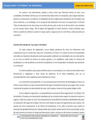 14 UNIVERSIDAD POPULAR AUTONOMA DE VERACRUZ – MAESTRIA EN ESTUDIOS
POLITICOS ADMINISTRATIVOS
Ensayo Sobre “La Política” de Aristóteles Jorge Luis Castro Lara
En cuanto a las disensiones, pleitos y otros vicios que Sócrates hecha en cara a las
sociedades, Aristóteles afirma que se encontrarán todos ellos sin excepción, pero según Sócrates,
gracias a la educación, no habrá en su República de esos reglamentos de policía, de mercados y de
otras materias, y sin embargo, no se ocupa de dar educación más que a sus guerreros. Su teoría
"Dios no derrama el oro unas veces en el alma de los unos, y otra en la de los otros, sino siempre
en las mismas almas" (pág., 78). El deber del legislador es hacer dichoso a todo el Estado, pero
todo no podrá ser dichoso cuando la mayor parte o algunos de sus miembros, están privados de
esa dicha.
Examen del tratado de "Las Leyes" de Platón:
En toda materia de legislación, nunca deben perderse de vista los elementos más
importantes que lo conforman, que son: el hombre y la tierra. En cuanto al tema de propiedad,
esta debe ser bastante abundante como para poder satisfacer las necesidades de una vida sobria,
es un error el dividir los bienes en partes iguales y no establecer nada sobre el número de
ciudadanos, lo más prudente es el limitar la población y no la propiedad, no dejarles que procreen
sin limitación.
El sistema político que propone Platón para su comunidad, es un sistema intermedio entre
democracia y oligarquía, a éste modo de gobierno, él lo llama República, por ser el
correspondiente a los ciudadanos que empuñan las armas.
La constitución que pretende, es una compuesta por elementos de demagogia y tiranía. La
crítica a este sistema, es que necesariamente da lugar al predominio de los que pagan más, ya que
muchos de los pobres se abstendrían de votar y de ninguna manera se los puede obligar a ello.
En los capítulos siguientes, correspondientes al presente libro segundo de "La Política" de
Aristóteles, él realiza una descripción detallada de las constituciones según los diversos autores o
lugares, sobre las cuales no creo muy importante la necesidad de analizarlas detalladamente para
la realización del siguiente trabajo. Pero de entre todos los tipos de legislaciones que analiza, me
parece de suma importancia la de Faleas de Calcedonia, él ha sido el primero que asentó el
principio de igualdad de fortuna, indispensable para el buen orden dentro de la comunidad, ya que
de ésta manera se reduce el riesgo de disensiones civiles, aunque no de manera completa, puesto
 