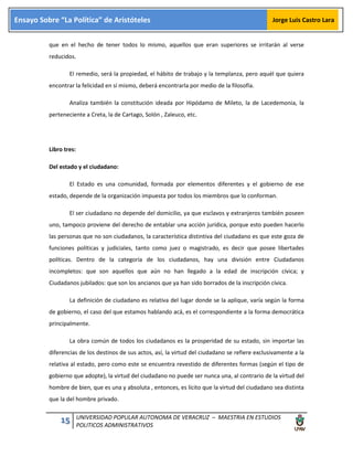 15 UNIVERSIDAD POPULAR AUTONOMA DE VERACRUZ – MAESTRIA EN ESTUDIOS
POLITICOS ADMINISTRATIVOS
Ensayo Sobre “La Política” de Aristóteles Jorge Luis Castro Lara
que en el hecho de tener todos lo mismo, aquellos que eran superiores se irritarán al verse
reducidos.
El remedio, será la propiedad, el hábito de trabajo y la templanza, pero aquél que quiera
encontrar la felicidad en sí mismo, deberá encontrarla por medio de la filosofía.
Analiza también la constitución ideada por Hipódamo de Mileto, la de Lacedemonia, la
perteneciente a Creta, la de Cartago, Solón , Zaleuco, etc.
Libro tres:
Del estado y el ciudadano:
El Estado es una comunidad, formada por elementos diferentes y el gobierno de ese
estado, depende de la organización impuesta por todos los miembros que lo conforman.
El ser ciudadano no depende del domicilio, ya que esclavos y extranjeros también poseen
uno, tampoco proviene del derecho de entablar una acción jurídica, porque esto pueden hacerlo
las personas que no son ciudadanos, la característica distintiva del ciudadano es que este goza de
funciones políticas y judiciales, tanto como juez o magistrado, es decir que posee libertades
políticas. Dentro de la categoría de los ciudadanos, hay una división entre Ciudadanos
incompletos: que son aquellos que aún no han llegado a la edad de inscripción cívica; y
Ciudadanos jubilados: que son los ancianos que ya han sido borrados de la inscripción cívica.
La definición de ciudadano es relativa del lugar donde se la aplique, varía según la forma
de gobierno, el caso del que estamos hablando acá, es el correspondiente a la forma democrática
principalmente.
La obra común de todos los ciudadanos es la prosperidad de su estado, sin importar las
diferencias de los destinos de sus actos, así, la virtud del ciudadano se refiere exclusivamente a la
relativa al estado, pero como este se encuentra revestido de diferentes formas (según el tipo de
gobierno que adopte), la virtud del ciudadano no puede ser nunca una, al contrario de la virtud del
hombre de bien, que es una y absoluta , entonces, es lícito que la virtud del ciudadano sea distinta
que la del hombre privado.
 
