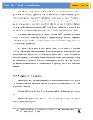 16 UNIVERSIDAD POPULAR AUTONOMA DE VERACRUZ – MAESTRIA EN ESTUDIOS
POLITICOS ADMINISTRATIVOS
Ensayo Sobre “La Política” de Aristóteles Jorge Luis Castro Lara
Teniendo en cuenta la república perfecta, donde cada ciudadano debe llenar las funciones
que le han sido confiadas, supone que cada uno debe tener una función diferente según su
función, con lo que no puede existir identidad entre la virtud cívica, que puede variar según la
función que cada uno desempeñe dentro de la república perfecta, y la virtud privada, que tiene
que ser única y puede no encontrarse presente en todos los hombres. El magistrado digno de
ejercer el mando, debe de contar con esta doble virtud, de buen ciudadano y de hombre de bien,
por lo que a los hombres destinados a ejercer el poder, es preciso educarlos de manera especial.
El buen ciudadano debe poseer las virtudes, tanto de mando (la prudencia), como de
súbdito (la obediencia), y contener así la ciencia, la fuerza del mando y la obediencia. Debe saber
tanto obedecer, como mandar a los que los obedecen para que realicen los trabajos, entre éstos
se hallan incluidos los artesanos.
En conclusión, el ciudadano es aquel hombre político, que es o puede ser dueño de
ocuparse, tanto personal como colectivamente de los intereses comunes y tiene participación en
los asuntos públicos. Las condiciones del ciudadano van a variar según el tipo de constitución sea
aristocrático, en el que el honor de desempeñar las cuestiones públicas esta reservado a la virtud y
a la consideración, los artesanos y obreros no serían ciudadanos dentro de este sistema, mientras
que estarían considerados dentro de la clase ciudadana en algún otro, pero no en la constitución
perfecta.
Teoría de los gobiernos y de la soberanía:
La constitución es la que determina en todas partes la organización del Estado en relación
con las magistraturas, principalmente la soberana, el soberano es siempre el gobierno, por lo que
es la constitución misma.
Se pueden diferenciar dos tipos de constituciones, según el interés que persigan, pueden
ser:
Constituciones puras: son las hechas en vistas del interés general, son puras porque
practican rigurosamente la justicia
 