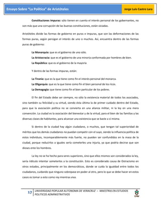 17 UNIVERSIDAD POPULAR AUTONOMA DE VERACRUZ – MAESTRIA EN ESTUDIOS
POLITICOS ADMINISTRATIVOS
Ensayo Sobre “La Política” de Aristóteles Jorge Luis Castro Lara
Constituciones impuras: sólo tienen en cuenta el interés personal de los gobernantes, no
son más que una corrupción de las buenas constituciones, están viciadas.
Aristóteles divide las formas de gobierno en puras e impuras, que son las deformaciones de las
formas puras, según persigan el interés de uno o muchos. Así, encuentra dentro de las formas
puras de gobierno:
La Monarquía: que es el gobierno de uno sólo.
La Aristocracia: que es el gobierno de una minoría conformada por hombres de bien.
La República: que es el gobierno de la mayoría
Y dentro de las formas impuras, están:
La Tiranía: que es la que tiene como fin el interés personal del monarca.
La Oligarquía: que es la que tiene como fin el bien personal de los ricos.
La Demagogia: que tiene como fin el bien particular de los pobres.
El fin del Estado debe ser siempre, no sólo la existencia material de todos los asociados,
sino también su felicidad y su virtud, siendo ésta última la de primer cuidado dentro del Estado,
para que la asociación política no se convierta en una alianza militar, ni la ley en una mera
convención. La ciudad es la asociación del bienestar y de la virtud, para el bien de las familias y las
diversas clases de habitantes, para alcanzar una existencia que se baste a sí misma.
Si dentro de la ciudad hay algún ciudadano, o muchos, que tengan tal superioridad de
méritos que los demás ciudadanos no puedan competir con el suyo, siendo la influencia política de
estos individuos, incomparablemente más fuerte, no pueden ser confundidos en la masa de la
ciudad, porque reducirlos a iguales sería cometerles una injuria, ya que podría decirse que son
dioses ente los hombres.
La ley no se ha hecho para seres superiores, sino que ellos mismos son considerados la ley,
sería ridículo intentar someterlos a la constitución. Esto es considerado causa de Ostracismo en
otros estados, principalmente en los democráticos, donde se cuida la igualdad entre todos los
ciudadanos, cuidando que ninguno sobrepase en poder al otro, pero lo que se debe hacer en estos
casos es tomar a esto como rey mientras viva.
 
