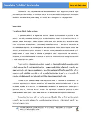 18 UNIVERSIDAD POPULAR AUTONOMA DE VERACRUZ – MAESTRIA EN ESTUDIOS
POLITICOS ADMINISTRATIVOS
Ensayo Sobre “La Política” de Aristóteles Jorge Luis Castro Lara
En todos los casos, es preferible que la soberanía resida en la ley positiva, que en algún
ciudadano, ya que el hombre se corrompe ante el atractivo del instinto y las pasiones del corazón
cuando se encuentra en el poder. La ley, en cambio, "es la inteligencia sin ciegas pasiones".
Libro cuatro:
Teoría General de la ciudad perfecta:
El gobierno perfecto es aquel que procura a todos los ciudadanos el goce de la más
perfecta felicidad, dividiendo a estos goces en tres diferentes clases: los que están fuera de su
persona, bienes del cuerpo y bienes del alma consistiendo así la felicidad en la reunión de todos
éstos, que pueden ser adquiridos y conservados mediante la virtud. La felicidad es patrimonio de
los corazones más puros y de las inteligencias más distinguidas, siendo por lo tanto el estado más
perfecto, el más dichoso y más próspero. La felicidad nunca puede estar acompañada del vicio,
porque tanto el Estado como el hombre no prosperan sino a condición de ser virtuosos y
prudentes, transformándose en el fin esencial de la vida de ambos el alcanzar este grado de virtud
y hacer todo lo que ella ordene.
Para Aristóteles el Estado más perfecto es aquél en el cual cada ciudadano puede, gracias
a las leyes, practicar lo mejor posible la virtud y asegurar su felicidad, adoptando el camino que
le parezca mejor, así, algunos se dedicarán a la política y otros a la filosofía. La felicidad sólo se
encuentra en la actividad, pues sólo en ella se realiza la virtud, por lo cual es un error preferir la
inacción al trabajo, siendo por lo tanto la actividad el asunto capital de la vida.
En ese Estado perfecto debe haber equilibrio entre la cantidad de ciudadanos y la
extensión del suelo (causa material del estado). No debe haber demasiados habitantes ya que no
es posible el orden en la multitud, su cantidad debe ser reducida de modo que sea posible que se
conozcan entre sí, para que de esta manera las elecciones y sentencias jurídicas no sean
necesariamente malas pero a la vez debe alcanzarse un mínimo necesario para la subsistencia.
En cuanto al territorio sobre el cual se asienta el Estado, debe ser fértil y ni demasiado
pequeño - que impediría satisfacer las necesidades de sus habitantes - ni demasiado grande - que
lo tornaría ingobernable.
 