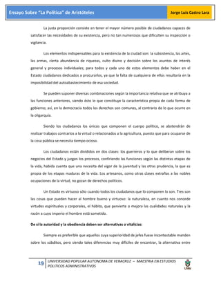 19 UNIVERSIDAD POPULAR AUTONOMA DE VERACRUZ – MAESTRIA EN ESTUDIOS
POLITICOS ADMINISTRATIVOS
Ensayo Sobre “La Política” de Aristóteles Jorge Luis Castro Lara
La justa proporción consiste en tener el mayor número posible de ciudadanos capaces de
satisfacer las necesidades de su existencia, pero no tan numerosos que dificulten su inspección o
vigilancia.
Los elementos indispensables para la existencia de la ciudad son: la subsistencia, las artes,
las armas, cierta abundancia de riquezas, culto divino y decisión sobre los asuntos de interés
general y procesos individuales; para todos y cada uno de estos elementos debe haber en el
Estado ciudadanos dedicados a procurarlos, ya que la falta de cualquiera de ellos resultaría en la
imposibilidad del autoabastecimiento de esa sociedad.
Se pueden suponer diversas combinaciones según la importancia relativa que se atribuya a
las funciones anteriores, siendo ésto lo que constituye la característica propia de cada forma de
gobierno; así, en la democracia todos los derechos son comunes, al contrario de lo que ocurre en
la oligarquía.
Siendo los ciudadanos los únicos que componen el cuerpo político, se abstendrán de
realizar trabajos contrarios a la virtud o relacionados a la agricultura, puesto que para ocuparse de
la cosa pública se necesita tiempo ocioso.
Los ciudadanos están divididos en dos clases: los guerreros y lo que deliberan sobre los
negocios del Estado y juzgan los procesos, confiriendo las funciones según las distintas etapas de
la vida, habida cuenta que una necesita del vigor de la juventud y las otras prudencia, la que es
propia de las etapas maduras de la vida. Los artesanos, como otras clases extrañas a las nobles
ocupaciones de la virtud, no gozan de derechos políticos.
Un Estado es virtuoso sólo cuando todos los ciudadanos que lo componen lo son. Tres son
las cosas que pueden hacer al hombre bueno y virtuoso: la naturaleza, en cuanto nos concede
virtudes espirituales y corporales, el hábito, que pervierte o mejora las cualidades naturales y la
razón a cuyo imperio el hombre está sometido.
De si la autoridad y la obediencia deben ser alternativas o vitalicias:
Siempre es preferible que aquellos cuya superioridad de jefes fuese incontestable manden
sobre los súbditos, pero siendo tales diferencias muy difíciles de encontrar, la alternativa entre
 