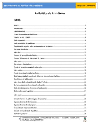 2 UNIVERSIDAD POPULAR AUTONOMA DE VERACRUZ – MAESTRIA EN ESTUDIOS
POLITICOS ADMINISTRATIVOS
Ensayo Sobre “La Política” de Aristóteles Jorge Luis Castro Lara
La Política de Aristóteles
INDICE.
INDICE. ............................................................................................................................................................... 2
Introducción....................................................................................................................................................... 4
LIBRO PRIMERO: ................................................................................................................................................ 5
Origen del Estado y de la Sociedad: .................................................................................................................. 5
CONCEPTO DEL ESTADO .................................................................................................................................... 6
De la esclavitud:................................................................................................................................................. 8
De la adquisición de los bienes: ...................................................................................................................... 11
Consideración práctica sobre la adquisición de los bienes: ........................................................................... 12
Del poder doméstico: ...................................................................................................................................... 12
Libro dos:.......................................................................................................................................................... 13
Examen de la república de Platón:.................................................................................................................. 13
Examen del tratado de "Las Leyes" de Platón: ............................................................................................... 14
Libro tres:......................................................................................................................................................... 15
Del estado y el ciudadano: .............................................................................................................................. 15
Teoría de los gobiernos y de la soberanía:...................................................................................................... 16
Libro cuatro:..................................................................................................................................................... 18
Teoría General de la ciudad perfecta:............................................................................................................. 18
De si la autoridad y la obediencia deben ser alternativas o vitalicias: .......................................................... 19
Condiciones de la Educación: .......................................................................................................................... 21
Libro cinco: De la educación en la Ciudad Perfecta ........................................................................................ 21
IDe la música como elemento de la educación:.............................................................................................. 22
De la gimnástica como elemento de la educación: ........................................................................................ 22
De los deberes del Legislador:......................................................................................................................... 24
Libro sexto: ................................................................................................................................................ 24
Sobre las formas de gobierno y sus desviaciones:.......................................................................................... 25
Especies diversas de democracias:.................................................................................................................. 26
Especies diversas de oligarquías: .................................................................................................................... 26
En cuanto a la mejor constitución:.................................................................................................................. 27
Sobre la formación de la República:................................................................................................................ 27
De los tres poderes:......................................................................................................................................... 28
 