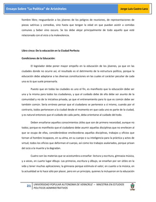 21 UNIVERSIDAD POPULAR AUTONOMA DE VERACRUZ – MAESTRIA EN ESTUDIOS
POLITICOS ADMINISTRATIVOS
Ensayo Sobre “La Política” de Aristóteles Jorge Luis Castro Lara
hombre libre; resguardarán a los jóvenes de los peligros de reuniones, de representaciones de
piezas satíricas y comedias, sino hasta que tengan la edad en que puedan asistir a comidas
comunes y beber vino oscuro. Se los debe alejar principalmente de todo aquello que esté
relacionado con el vicio o la malevolencia.
Libro cinco: De la educación en la Ciudad Perfecta
Condiciones de la Educación:
El legislador debe poner mayor empeño en la educación de los jóvenes, ya que en las
ciudades donde no ocurre así, el resultado es el detrimento de la estructura política, porque la
educación debe adaptarse a las diversas constituciones en las cuales el carácter peculiar de cada
una es lo que suele preservarla.
Puesto que en todas las ciudades es uno el fin, es manifiesto que la educación debe ser
una y la misma para todos los ciudadanos, y que el cuidado debe de ella debe ser asunto de la
comunidad y no de la iniciativa privada, ya que el entrenamiento para lo que es común debe ser
también común. Sería erróneo pensar que el ciudadano se pertenece a sí mismo, cuando por el
contrario, todos pertenecen a la ciudad desde el momento en que cada uno es parte de la ciudad,
y es natural entonces que el cuidado de cada parte, deba orientarse al cuidado del todo.
Deben ensañarse aquellos conocimientos útiles que son de primera necesidad, aunque no
todos; porque es manifiesto que el ciudadano debe asumir aquellas disciplinas que no envilecen al
que se ocupa de ellas, considerándose envilecedoras aquellas disciplinas, trabajos y oficios que
tornan al hombre incapaces, en su alma, en su cuerpo o su inteligencia para la práctica y actos de
virtud, todos los oficios que deforman el cuerpo, así como los trabajos asalariados, porque privan
del ocio a la muerte y la degradan.
Cuatro son las materias que se acostumbra a enseñar: lectura y escritura, gimnasia música,
y a veces, en cuarto lugar dibujo. Las primeras, escritura y dibujo, se enseñan por ser útiles en la
vida y tener muchas aplicaciones; la gimnasia porque estimula el valor; en cuanto a la música, en
la actualidad se lo hace sólo por placer, pero en un principio, quienes la incluyeron en la educación
 
