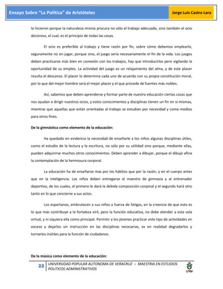 22 UNIVERSIDAD POPULAR AUTONOMA DE VERACRUZ – MAESTRIA EN ESTUDIOS
POLITICOS ADMINISTRATIVOS
Ensayo Sobre “La Política” de Aristóteles Jorge Luis Castro Lara
lo hicieron porque la naturaleza misma procura no sólo el trabajo adecuado, sino también el ocio
decoroso, el cual, es el principio de todas las cosas.
El ocio es preferible al trabajo y tiene razón por fin, sobre cómo debemos emplearlo,
seguramente no en jugar, porque sino, el juego sería necesariamente el fin de la vida. Los juegos
deben practicarse más bien en conexión con los trabajos, hay que introducirlos pero vigilando la
oportunidad de su empleo. La actividad del juego es un relajamiento del alma, y de este placer
resulta el descanso. El placer lo determina cada uno de acuerdo con su propia constitución moral,
por lo que del mejor hombre será el mejor placer y el que procede de fuentes más nobles.
Así, sabemos que deben aprenderse y formar parte de nuestra educación ciertas cosas que
nos ayudan a dirigir nuestros ocios, y estos conocimientos y disciplinas tienen un fin en sí mismas,
mientras que aquellas que están orientadas al trabajo se estudian por necesidad y como medios
para otros fines.
De la gimnástica como elemento de la educación:
Ha quedado en evidencia la necesidad de enseñarle a los niños algunas disciplinas útiles,
como el estudio de la lectura y la escritura, no sólo por su utilidad sino porque, mediante ellas,
pueden adquirirse muchos otros conocimientos. Deben aprender a dibujar, porque el dibujo afina
la contemplación de la hermosura corporal.
La educación ha de enseñarse mas por los hábitos que por la razón, y en el cuerpo antes
que en la inteligencia. Los niños deben entregarse al maestro de gimnasia y al entrenador
deportivo, de los cuales, el primero le dará la debida composición corporal y el segundo hará otro
tanto en lo que concierne a sus actos.
Los espartanos, embrutecen a sus niños a fuerza de fatigas, en la creencia de que esto es
lo que más contribuye a la fortaleza viril, pero la función educativa, no debe atender a esta sola
virtud, y ni siquiera ella como principal. Permitir a los jóvenes practicar este tipo de actividades en
exceso y dejarlos sin instrucción en las disciplinas necesarias, es en realidad degradarlos y
tornarlos inútiles para la función de ciudadanos.
De la música como elemento de la educación:
 
