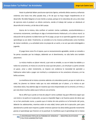 23 UNIVERSIDAD POPULAR AUTONOMA DE VERACRUZ – MAESTRIA EN ESTUDIOS
POLITICOS ADMINISTRATIVOS
Ensayo Sobre “La Política” de Aristóteles Jorge Luis Castro Lara
Hasta la pubertad deben practicarse ejercicios ligeros, evitando dietas severas y esfuerzos
violentos sino hasta tres años pasada ésta, a fin de que no haya ningún impedimento en el
desarrollo. No debe fatigarse a la vez mente y cuerpo, porque en la naturaleza de una y otra clase
de ejercicio está el producir un efecto contrario, siendo el trabajo del cuerpo un obstáculo al
desarrollo de la mente, y el de ésta al del cuerpo.
Acerca de la música, ésta confiere al carácter ciertas cualidades, acostumbrándonos a
recrearnos rectamente, contribuye en algo al entretenimiento intelectual y a la cultura moral. La
educación de los jóvenes no debe tener por fin el juego, ya que no se aprende jugando sino que el
aprendizaje va con dolor. Finalmente, se considera al a los músicos profesionales como hombres
de menor condición, y su actividad como no propia de un varón, a no ser que este embriagado o
jugando.
El juego tiene como fin el reposo, que es necesariamente agradable, siendo un remedio a
las penas causadas por los trabajos, debiendo ser el divertimento, no sólo bello sino también
placentero.
La música implica un placer natural, y por esto es amable, su uso en todas las edades y a
todos los caracteres, la música es una de las cosas que dan placer, y la virtud por su parte consiste
en gozar, amar y odiar rectamente, se impone con evidencia la necesidad de aprender y
habituarse sobre todo a juzgar con rectitud y a complacerse en los caracteres virtuosos y en las
bellas acciones.
La enseñanza de la música conviene además a la naturaleza juvenil, ya que en razón de su
edad, los jóvenes no toleran nada que no este endulzado por el placer, y la música es por
naturaleza dulce, hay además algo en nosotros que esta emparentado con la armonía y el ritmo, y
por esto dicen muchos sabios que el alma es una armonía.
No es difícil que cuando se trata de adquirir cierta cualidad, hay gran diferencia según que
uno tome o no parte en la ejecución, ya que es imposible llegar a ser buenos jueces de obras que
no se han practicado nunca, y puesto que el motivo de esta práctica es la formación del juicio,
deberán los adolescentes, mientras están en esta edad, tomar parte de la ejecución, pero para
abandonarla cuando sean mayores y poder entonces apreciar las obras bellas gozando rectamente
gracias al aprendizaje que hicieron en la juventud. Es manifiesto que el aprendizaje de la música
 