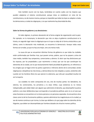 25 UNIVERSIDAD POPULAR AUTONOMA DE VERACRUZ – MAESTRIA EN ESTUDIOS
POLITICOS ADMINISTRATIVOS
Ensayo Sobre “La Política” de Aristóteles Jorge Luis Castro Lara
Esto también ocurre con las leyes, teniéndose en cuenta cuáles son las mejores que
pueden adaptarse al sistema constitucional, porque éstas se establecen en vista de las
constituciones y no de manera inversa, porque es imposible que todas las leyes se adapten a todas
las democracias y a todas las oligarquías, si es que realmente hay diversidad de ellas.
Sobre las formas de gobierno y sus desviaciones:
En todo régimen, la primera desviación de la forma original de organización será la peor.
Por ejemplo: en la monarquía, la desviación que más se aleja al gobierno constitucional es la
tiranía, en segundo lugar viene la oligarquía que es la que se aleja de la forma aristocrática y por
último, como la desviación más moderada, se encuentra la democracia. Aunque todas estas
formas son erradas, ya que no hay una mejor, sino una menos mala.
La causa de que se encuentren distintas formas de gobierno es que todas las ciudades
están conformadas por familias ricas, que poseen armas, pobres, que no las poseen y otras de
clase media, también hay campesinos, comerciantes y obreros. Es decir que hay distinciones por
las riquezas, por las propiedades y por nacimiento o virtud, que son las que constituyen los
elementos de la ciudad, con lo que necesariamente habrá pluralidad de gobiernos, en referencia a
los arreglos que se hagan entre las partes superiores e inferiores dentro de la comunidad, siendo
oligárquicas o despóticas las más tensas, y democráticas las más relajadas y suaves, existentes sólo
cuando son los hombres libres los que ejercen la soberanía, que sólo por casualidad resultan de
ser la mayoría.
Las ciudades no están compuestas de una, sino de muchas partes: los labradores, los
obreros, los comerciantes, los jornaleros y la clase militar, cuya existencia es no menos
indispensable, pero debe haber aún alguien que administre el derecho, que desempeñe la justicia
judicial y una clase deliberativa (que corresponde a la prudencia política), pero no es al caso que
estas funciones se encuentren en la misma persona o en personas separadas. Se encuentran otras
clases como la de los funcionarios públicos, quienes administran las magistraturas en la ciudad, ya
sea de manera continua o por turnos, la clase que delibera y la que juzga sobre los derechos de los
litigantes, que deben ser desempeñadas por hombres dotados de virtud en manera política.
 