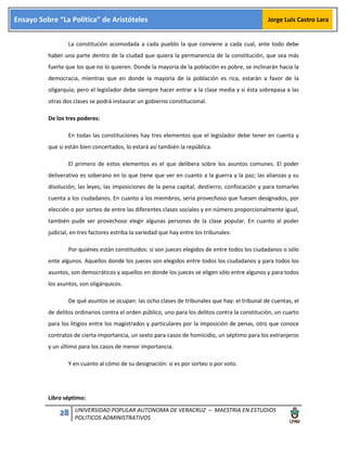 28 UNIVERSIDAD POPULAR AUTONOMA DE VERACRUZ – MAESTRIA EN ESTUDIOS
POLITICOS ADMINISTRATIVOS
Ensayo Sobre “La Política” de Aristóteles Jorge Luis Castro Lara
La constitución acomodada a cada pueblo la que conviene a cada cual, ante todo debe
haber una parte dentro de la ciudad que quiera la permanencia de la constitución, que sea más
fuerte que los que no lo quieren. Donde la mayoría de la población es pobre, se inclinarán hacia la
democracia, mientras que en donde la mayoría de la población es rica, estarán a favor de la
oligarquía; pero el legislador debe siempre hacer entrar a la clase media y si ésta sobrepasa a las
otras dos clases se podrá instaurar un gobierno constitucional.
De los tres poderes:
En todas las constituciones hay tres elementos que el legislador debe tener en cuenta y
que si están bien concertados, lo estará así también la república.
El primero de estos elementos es el que delibera sobre los asuntos comunes. El poder
deliverativo es soberano en lo que tiene que ver en cuanto a la guerra y la paz; las alianzas y su
disolución; las leyes; las imposiciones de la pena capital; destierro; confiscación y para tomarles
cuenta a los ciudadanos. En cuanto a los miembros, sería provechoso que fuesen designados, por
elección o por sorteo de entre las diferentes clases sociales y en número proporcionalmente igual,
también pude ser provechoso elegir algunas personas de la clase popular. En cuanto al poder
judicial, en tres factores estriba la variedad que hay entre los tribunales:
Por quiénes están constituidos: si son jueces elegidos de entre todos los ciudadanos o sólo
ente algunos. Aquellos donde los jueces son elegidos entre todos los ciudadanos y para todos los
asuntos, son democráticos y aquellos en donde los jueces se eligen sólo entre algunos y para todos
los asuntos, son oligárquicos.
De qué asuntos se ocupan: las ocho clases de tribunales que hay: el tribunal de cuentas, el
de delitos ordinarios contra el orden público, uno para los delitos contra la constitución, un cuarto
para los litigios entre los magistrados y particulares por la imposición de penas, otro que conoce
contratos de cierta importancia, un sexto para casos de homicidio, un séptimo para los extranjeros
y un último para los casos de menor importancia.
Y en cuanto al cómo de su designación: si es por sorteo o por voto.
Libro séptimo:
 
