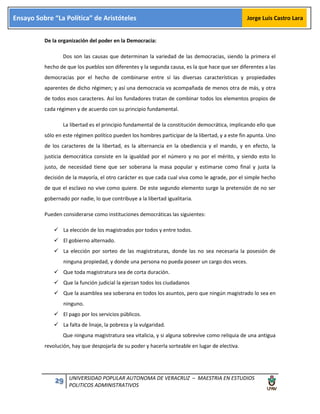 29 UNIVERSIDAD POPULAR AUTONOMA DE VERACRUZ – MAESTRIA EN ESTUDIOS
POLITICOS ADMINISTRATIVOS
Ensayo Sobre “La Política” de Aristóteles Jorge Luis Castro Lara
De la organización del poder en la Democracia:
Dos son las causas que determinan la variedad de las democracias, siendo la primera el
hecho de que los pueblos son diferentes y la segunda causa, es la que hace que ser diferentes a las
democracias por el hecho de combinarse entre sí las diversas características y propiedades
aparentes de dicho régimen; y así una democracia va acompañada de menos otra de más, y otra
de todos esos caracteres. Así los fundadores tratan de combinar todos los elementos propios de
cada régimen y de acuerdo con su principio fundamental.
La libertad es el principio fundamental de la constitución democrática, implicando ello que
sólo en este régimen político pueden los hombres participar de la libertad, y a este fin apunta. Uno
de los caracteres de la libertad, es la alternancia en la obediencia y el mando, y en efecto, la
justicia democrática consiste en la igualdad por el número y no por el mérito, y siendo esto lo
justo, de necesidad tiene que ser soberana la masa popular y estimarse como final y justa la
decisión de la mayoría, el otro carácter es que cada cual viva como le agrade, por el simple hecho
de que el esclavo no vive como quiere. De este segundo elemento surge la pretensión de no ser
gobernado por nadie, lo que contribuye a la libertad igualitaria.
Pueden considerarse como instituciones democráticas las siguientes:
 La elección de los magistrados por todos y entre todos.
 El gobierno alternado.
 La elección por sorteo de las magistraturas, donde las no sea necesaria la posesión de
ninguna propiedad, y donde una persona no pueda poseer un cargo dos veces.
 Que toda magistratura sea de corta duración.
 Que la función judicial la ejerzan todos los ciudadanos
 Que la asamblea sea soberana en todos los asuntos, pero que ningún magistrado lo sea en
ninguno.
 El pago por los servicios públicos.
 La falta de linaje, la pobreza y la vulgaridad.
Que ninguna magistratura sea vitalicia, y si alguna sobrevive como reliquia de una antigua
revolución, hay que despojarla de su poder y hacerla sorteable en lugar de electiva.
 