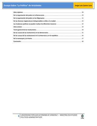 3 UNIVERSIDAD POPULAR AUTONOMA DE VERACRUZ – MAESTRIA EN ESTUDIOS
POLITICOS ADMINISTRATIVOS
Ensayo Sobre “La Política” de Aristóteles Jorge Luis Castro Lara
Libro séptimo:.................................................................................................................................................. 28
De la organización del poder en la Democracia:............................................................................................. 29
De la organización del poder en las Oligarquías:............................................................................................ 31
De las diversas magistraturas indispensables o útiles a la ciudad:................................................................ 32
Las mudanzas políticas se pueden realizar de diferentes maneras: .............................................................. 34
Libro octavo: .................................................................................................................................................... 34
Teoría general de las revoluciones:................................................................................................................. 34
De las causas de las revoluciones en las democracias:................................................................................... 35
De las causas de las revoluciones en la aristocracia y en la república:.......................................................... 36
De la monarquía y la tiranía: ........................................................................................................................... 37
Conclusión:....................................................................................................................................................... 40
 