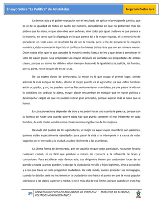 30 UNIVERSIDAD POPULAR AUTONOMA DE VERACRUZ – MAESTRIA EN ESTUDIOS
POLITICOS ADMINISTRATIVOS
Ensayo Sobre “La Política” de Aristóteles Jorge Luis Castro Lara
La democracia y el gobierno popular son el resultado de aplicar el principio de justicia, que
es el de la igualdad de todos en razón del número, consistiendo en que no gobiernen más los
pobres que los ricos, ni que sólo ellos sean señores, sino todos por igual. Justo es lo que parece a
la mayoría, en tanto que la oligarquía es lo que parece tal a la mayor riqueza, si la minoría ha de
prevalecer en todo caso, el resultado ha de ser la tiranía, pero si ha de prevalecer la mayoría
numérica, éstos cometerán injusticia al confiscar los bienes de los ricos que son en número menor.
Dicen todos ellos que lo que apruebe la mayoría tendrá fuerza de ley y que deberá prevalecer el
voto de aquel grupo cuya propiedad sea mayor después de sumadas las propiedades de ambas
clases, porque así como los débiles están siempre buscando la igualdad y la justicia, los fuertes,
por su parte, no se ocupan de estas cosas.
De las cuatro clases de democracia, la mejor es la que ocupa el primer lugar, siendo
además la más antigua de todas, donde el mejor pueblo es el agricultor, ya que estos hombres
están ocupados, y así, no pueden reunirse frecuentemente en asambleas, ya que pasan la vida en
lo cotidiano sin codiciar lo ajeno, mayor placer encuentran en trabajar que en hacer política y
desempeñar cargos de que no pueden retirar gran provecho, porque aspiran más al lucro que al
honor.
Es cosa provechosa depender de otro y no poder hacer uno cuanto le parezca, porque con
la licencia de hacer uno cuanto quiere nada hay que pueda contener el mal inherente en cada
hombre, de este modo, vendrá como consecuencias el gobierno de los mejores.
Después del pueblo de los agricultores, el mejor es aquel cuyos miembros son pastores,
quienes están especialmente ejercitados para pasar la vida a la intemperie y a causa de estar
vagando por el mercado y la ciudad, acuden fácilmente a las asambleas.
La última forma de democracia, por ser aquella en que todos participan, no puede llevarla
cualquier ciudad, ni es fácil que perdure a menos de concurrir a la influencia de leyes y
costumbres. Para establecer esta democracia, sus dirigentes tienen por costumbre hacer de su
partido a todos cuantos pueden, y otorgar la ciudadanía no sólo a hijos legítimos, sino a bastardos
y a los que tiene un solo progenitor ciudadano. De este modo, suelen proceder los demagogos,
cuando lo debido sería no incrementar la ciudadanía sino hasta el punto en que la masa popular
sobrepase a las clases superior y media, y no ir más allá de ese límite, porque cuando en esto hay
 