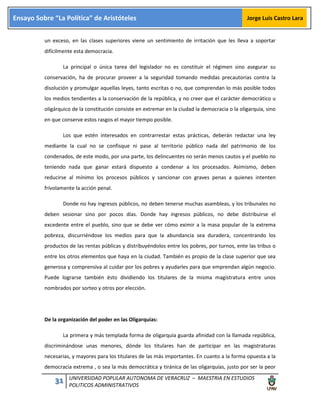 31 UNIVERSIDAD POPULAR AUTONOMA DE VERACRUZ – MAESTRIA EN ESTUDIOS
POLITICOS ADMINISTRATIVOS
Ensayo Sobre “La Política” de Aristóteles Jorge Luis Castro Lara
un exceso, en las clases superiores viene un sentimiento de irritación que les lleva a soportar
difícilmente esta democracia.
La principal o única tarea del legislador no es constituir el régimen sino asegurar su
conservación, ha de procurar proveer a la seguridad tomando medidas precautorias contra la
disolución y promulgar aquellas leyes, tanto escritas o no, que comprendan lo más posible todos
los medios tendientes a la conservación de la república, y no creer que el carácter democrático u
oligárquico de la constitución consiste en extremar en la ciudad la democracia o la oligarquía, sino
en que conserve estos rasgos el mayor tiempo posible.
Los que estén interesados en contrarrestar estas prácticas, deberán redactar una ley
mediante la cual no se confisque ni pase al territorio público nada del patrimonio de los
condenados, de este modo, por una parte, los delincuentes no serán menos cautos y el pueblo no
teniendo nada que ganar estará dispuesto a condenar a los procesados. Asimismo, deben
reducirse al mínimo los procesos públicos y sancionar con graves penas a quienes intenten
frívolamente la acción penal.
Donde no hay ingresos públicos, no deben tenerse muchas asambleas, y los tribunales no
deben sesionar sino por pocos días. Donde hay ingresos públicos, no debe distribuirse el
excedente entre el pueblo, sino que se debe ver cómo eximir a la masa popular de la extrema
pobreza, discurriéndose los medios para que la abundancia sea duradera, concentrando los
productos de las rentas públicas y distribuyéndolos entre los pobres, por turnos, ente las tribus o
entre los otros elementos que haya en la ciudad. También es propio de la clase superior que sea
generosa y comprensiva al cuidar por los pobres y ayudarles para que emprendan algún negocio.
Puede lograrse también ésto dividiendo los titulares de la misma magistratura entre unos
nombrados por sorteo y otros por elección.
De la organización del poder en las Oligarquías:
La primera y más templada forma de oligarquía guarda afinidad con la llamada república,
discriminándose unas menores, dónde los titulares han de participar en las magistraturas
necesarias, y mayores para los titulares de las más importantes. En cuanto a la forma opuesta a la
democracia extrema , o sea la más democrática y tiránica de las oligarquías, justo por ser la peor
 