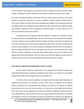 32 UNIVERSIDAD POPULAR AUTONOMA DE VERACRUZ – MAESTRIA EN ESTUDIOS
POLITICOS ADMINISTRATIVOS
Ensayo Sobre “La Política” de Aristóteles Jorge Luis Castro Lara
es la que requiere mayor vigilancia, así las peores entre las repúblicas son las que necesitan mayor
cuidado, la oligarquía no puede manifiestamente alcanzar su seguridad sino por el buen orden.
Son cuatro las partes del pueblo: campesinos, artesanos, comerciantes y jornaleros; y son cuatro
también los elementos necesarios en la guerra: caballería, infantería pesada, infantería ligera y
fuerza naval. Donde el territorio del país sea apropiado para cabalgar, estas condiciones favorecen
al establecimiento de una oligarquía fuerte, donde el terreno es apto para una infantería pesada,
esta indicada la siguiente forma de oligarquía, la infantería ligera y la fuerza naval son por el
contrario elementos del todo democráticos.
La participación que la oligarquía debe dar al pueblo en el gobierno, no puede ser a favor
de quienes adquieran la propiedad fijada, a los que cierto tiempo se han abstenido de los trabajos
manuales o donde se hace una selección ente los hombres de mérito, tanto de la clase gobernante
como de los extraños a ella. A las más altas magistraturas debe serles inherentes la prestación de
costosos servicios públicos, a fin de que el pueblo se abstenga voluntariamente de participar en
ellas y no tenga resentimientos hacia la clase gobernante, por esto, al tomar posesión de su cargo
ofrezcan sacrificios magníficos o construyan algún edificio público, para que el pueblo vea con
agrado la permanencia del régimen. Pero no es esto lo que hacen los oligarcas, ya que buscan no
menos el lujo que el honor, de aquí que puedan llamarse democracias en miniatura.
De las diversas magistraturas indispensables o útiles a la ciudad:
No hay ninguna ciudad que pueda existir sin las magistraturas necesarias y ninguna que
pueda administrarse bien sin aquellas que atiendan al buen orden y a la armonía. En las ciudades
pequeñas debe haber menos magistraturas y en las grandes más.
El primero entre los servicios públicos es la vigilancia del mercado, donde debe haber un
magistrado que atienda a los contratos y al buen orden. Otro es la vigilancia de los servicios
públicos y privados a fin de que guarden buen aspecto y se conserven o se reparen los edificios
que amenazan con la ruina, así como los caminos y se cuide que no surjan litigios por los linderos
entre unos y otros. A esta magistratura se la llama comúnmente, magistratura urbana, pero tiene
varios departamentos, cada uno de los cuales esta a cargo de diferentes personas en las ciudades
más populosas, como los constructores de muros, los inspectores de fuentes y los vigilantes de
 