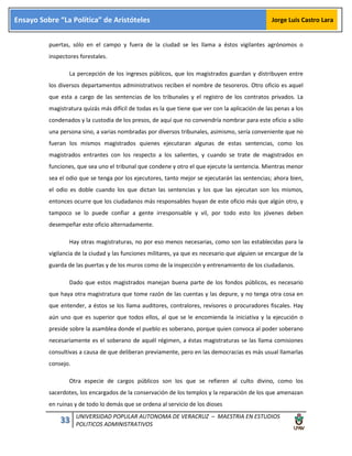 33 UNIVERSIDAD POPULAR AUTONOMA DE VERACRUZ – MAESTRIA EN ESTUDIOS
POLITICOS ADMINISTRATIVOS
Ensayo Sobre “La Política” de Aristóteles Jorge Luis Castro Lara
puertas, sólo en el campo y fuera de la ciudad se les llama a éstos vigilantes agrónomos o
inspectores forestales.
La percepción de los ingresos públicos, que los magistrados guardan y distribuyen entre
los diversos departamentos administrativos reciben el nombre de tesoreros. Otro oficio es aquel
que esta a cargo de las sentencias de los tribunales y el registro de los contratos privados. La
magistratura quizás más difícil de todas es la que tiene que ver con la aplicación de las penas a los
condenados y la custodia de los presos, de aquí que no convendría nombrar para este oficio a sólo
una persona sino, a varias nombradas por diversos tribunales, asimismo, sería conveniente que no
fueran los mismos magistrados quienes ejecutaran algunas de estas sentencias, como los
magistrados entrantes con los respecto a los salientes, y cuando se trate de magistrados en
funciones, que sea uno el tribunal que condene y otro el que ejecute la sentencia. Mientras menor
sea el odio que se tenga por los ejecutores, tanto mejor se ejecutarán las sentencias; ahora bien,
el odio es doble cuando los que dictan las sentencias y los que las ejecutan son los mismos,
entonces ocurre que los ciudadanos más responsables huyan de este oficio más que algún otro, y
tampoco se lo puede confiar a gente irresponsable y vil, por todo esto los jóvenes deben
desempeñar este oficio alternadamente.
Hay otras magistraturas, no por eso menos necesarias, como son las establecidas para la
vigilancia de la ciudad y las funciones militares, ya que es necesario que alguien se encargue de la
guarda de las puertas y de los muros como de la inspección y entrenamiento de los ciudadanos.
Dado que estos magistrados manejan buena parte de los fondos públicos, es necesario
que haya otra magistratura que tome razón de las cuentas y las depure, y no tenga otra cosa en
que entender, a éstos se los llama auditores, contralores, revisores o procuradores fiscales. Hay
aún uno que es superior que todos ellos, al que se le encomienda la iniciativa y la ejecución o
preside sobre la asamblea donde el pueblo es soberano, porque quien convoca al poder soberano
necesariamente es el soberano de aquél régimen, a éstas magistraturas se las llama comisiones
consultivas a causa de que deliberan previamente, pero en las democracias es más usual llamarlas
consejo.
Otra especie de cargos públicos son los que se refieren al culto divino, como los
sacerdotes, los encargados de la conservación de los templos y la reparación de los que amenazan
en ruinas y de todo lo demás que se ordena al servicio de los dioses
 