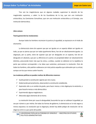 34 UNIVERSIDAD POPULAR AUTONOMA DE VERACRUZ – MAESTRIA EN ESTUDIOS
POLITICOS ADMINISTRATIVOS
Ensayo Sobre “La Política” de Aristóteles Jorge Luis Castro Lara
Tres son las magistraturas que en algunas ciudades supervisan la elección de los
magistrados supremos, a saber: la de los Guardianes de la Ley, que son una institución
aristocrática, las Comisiones Consultivas, que son una institución aristocrática y el Consejo, una
institución democrática.
Libro octavo:
Teoría general de las revoluciones:
Aunque todos los hombres reconocen la justicia y la igualdad, se equivocan en el modo de
alcanzarlas.
La democracia viene de suponer que por ser iguales en un aspecto deben ser iguales en
todo, ya que se piensa que por ser todos igualmente libres, han de ser absolutamente iguales. La
oligarquía, por su parte, viene de suponer que por ser desiguales en un aspecto, han de ser
desiguales en absoluto, que por su diferencia en cuanto a la propiedad deben ser absolutamente
distintos, procurando tener más que los otros, y ambos, cuando no obtienen en la república la
parte que estiman corresponder a las ideas que sustentan, promueven la revolución. Pero de
todos los hombres, sólo podrían sublevarse con más justicia aquellos que sobresalen por su virtud,
aunque son los que menos suelen hacerlo.
Las mudanzas políticas se pueden realizar de diferentes maneras:
 Sustituyendo la constitución vigente por otra nueva.
 Gobernando personalmente, observando la constitución establecida.
 Aspirando sólo a un cambio de grado, para hacer menos o más oligárquica la existente, o
para hacerla menos o más democrática
 Suprimiendo alguna magistratura
 Alterando algún elemento de la misma.
La revolución tiene por causa la desigualdad, buscando los que se sublevan la igualdad, ya
sea por número o por mérito. De todas las formas de gobierno, la democracia es la más segura y
menos expuesta a la revolución que la oligarquía, donde hay doble peligro de revolución: de los
oligarcas entre sí y por parte del pueblo.
 