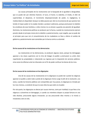 35 UNIVERSIDAD POPULAR AUTONOMA DE VERACRUZ – MAESTRIA EN ESTUDIOS
POLITICOS ADMINISTRATIVOS
Ensayo Sobre “La Política” de Aristóteles Jorge Luis Castro Lara
Las causas principales de las revoluciones son la búsqueda de la igualdad o desigualdad,
que se puede dar por distintos factores: el lucro, el honor, la soberbia, el miedo, el afán de
superioridad, el desprecio, el incremento desproporcionado de poder, la negligencia, la
mediocridad y la disparidad. Aunque no debe pasarse por alto la circunstancia de que quienes han
tenido el mayor poder en la ciudad, tiendan a producir sediciones, porque promueven la rebelión
los envidiosos de esos hombres, o ellos mismos no se atreven a guarda una posición de igualdad.
Asimismo, las revoluciones políticas se producen por la fuerza, cuando los revolucionarios ejercen
presión desde el principio mismo de la rebelión o posteriormente; o por engaño, que se pude dar
al principio para que con el consentimiento de los ciudadanos se lleve a efecto el cambio de
gobierno y posteriormente sean sometidos por la fuerza contra su voluntad.
De las causas de las revoluciones en las democracias:
Las revoluciones en las democracias, se producen algunas veces, porque los demagogos
agravian a las clases superiores con la mira de halagar al pueblo y promueven su unión, bien
repartiendo las propiedades o reduciendo sus ingresos por la imposición de servicios públicos:
otras veces los difaman ante los tribunales con el fin de poder confiscar los bienes de los ricos.
De las causas de las revoluciones en las oligarquías:
Una de las causas de las revoluciones en la oligarquía se puede dar cuando los oligarcas
agravian al pueblo y sobre todo cuando de la oligarquía misma surge el jefe de la revolución; una
veces, cuando los honores públicos son compartidos por muy pocos, la oligarquía es minada por
los ricos mismos, a condición de que no sean ellos los que estén en el poder.
Por otra parte, las oligarquías se alteran por causas internas, como por rivalidad, lo que lleva a los
oligarcas a convertirse en demagogos, o cuando sus miembros disipan su propia fortuna en una
vida disoluta, procurando alguna innovación, ya sea procurando ellos mismos a la tiranía o
instalando a otro en ella.
 