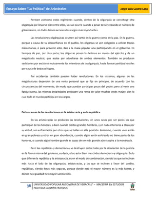 36 UNIVERSIDAD POPULAR AUTONOMA DE VERACRUZ – MAESTRIA EN ESTUDIOS
POLITICOS ADMINISTRATIVOS
Ensayo Sobre “La Política” de Aristóteles Jorge Luis Castro Lara
Perecen asimismo estos regímenes cuando, dentro de la oligarquía se constituye otra
oligarquía por llevarse bien entre ellos, lo cual ocurre cuando a pesar de ser reducido el número de
gobernantes, no todos tienen acceso a los cargos más importantes.
Las revoluciones oligárquicas ocurren así tanto en la guerra como en la paz. En la guerra,
porque a causa de su desconfianza en el pueblo, los oligarcas se ven obligados a utilizar tropas
mercenarias, o para prevenir esto, dan a la masa popular una participación en el gobierno. En
tiempos de paz, por otra parte, los oligarcas ponen la defensa en manos del ejército y de un
magistrado neutral, que acaba por adueñarse de ambos elementos. También se producen
sediciones por excluirse mutuamente los miembros de la oligarquía, hasta formar partidos hostiles
por causa de bodas o litigios.
Por accidentes también pueden haber revoluciones. En los sistemas, algunas de las
magistraturas dependen de una renta personal que se fija en principio, de acuerdo con las
circunstancias del momento, de modo que puedan participar pocos del poder; pero al venir una
época buena, las mismas propiedades producen una renta de valor muchas veces mayor, con lo
cual todo el mundo participa en los cargos.
De las causas de las revoluciones en la aristocracia y en la república:
En las aristocracias se producen las revoluciones, en unos casos por ser pocos los que
participan de los honores, o bien cuando ciertos grandes hombres, y en nada inferiores a otros por
su virtud, son enfrentados por otros que se hallan en alta posición. Asimismo, cuando unos están
en gran pobreza y otros en gran abundancia, cuando algún varón esforzado no tiene parte de los
honores, o cuando algún hombre grande es capaz de ser más grande aún y aspira a la monarquía.
Pero las repúblicas y democracias se destruyen sobre todo por la desviación de la justicia
en la forma misma del gobierno, es decir, el no estar bien mezcladas democracia y oligarquía. En lo
que difieren la república y la aristocracia, es en el modo de combinación, siendo las que se inclinan
más hacia el lado de las oligarquías, aristocracias, y las que se inclinan a favor del pueblo,
repúblicas, siendo éstas más seguras, porque donde está el mayor número es la más fuerte, y
donde hay igualdad hay mayor satisfacción.
 
