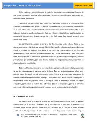 37 UNIVERSIDAD POPULAR AUTONOMA DE VERACRUZ – MAESTRIA EN ESTUDIOS
POLITICOS ADMINISTRATIVOS
Ensayo Sobre “La Política” de Aristóteles Jorge Luis Castro Lara
En los regímenes bien combinados, de nada hay que cuidar con tanta dedicación como de
que no se contravenga en nada la ley, porque esta se desliza insensiblemente, pero acaba por
consumir todo el patrimonio.
La igualdad que los partidos de la democracia pretenden establecer en la multitud, no es
justa sino cuando se da entre iguales. Así en todo régimen en que no son numerosos los miembros
de la clase gobernante, serán de utilidad buen número de instituciones democráticas a fin de que
todos los ciudadanos puedan participar en ellas, con ésto será más difícil que las oligarquías y las
aristocracias degeneren en dinastía, porque no es tan fácil causar daño cuando uno esta poco
tiempo en el poder.
Las constituciones pueden preservarse de dos maneras, tanto estando lejos de sus
destructores, como estando cerca, porque el temor hace que los gobernantes tengan más en sus
manos la dirección del gobierno, por lo cual es necesario que quienes tienen en sus manos el
poder inventen causas de temor y representen como cerca lo que realmente esta lejos. Pero sobre
todo, debe orientarse la constitución de manera que nadie pueda sobresalir del poder, sea bien
por fortuna o por amistades, para esto debería crearse una magistratura para quienes viven en
desacuerdo con la constitución.
Toda república debe ordenarse por la legislación y otras medidas administrativas, de modo
tal que las magistraturas no sean una fuente de lucro. Tres son las cualidades que deben tener
quienes hayan de asumir las más altas magistraturas: lealtad a la constitución establecida, la
mayor competencia en el desempeño del cargo y la virtud y la justicia adecuada en cada régimen a
la respectiva forma de gobierno. Tanto la oligarquía como la democracia pueden ser ambas
aceptables, por más que se aparten de la estructura ideal de la constitución, pero si se extreman
una u otra, ésta empezará por deteriorarse y acabará por no ser siquiera una constitución.
De la monarquía y la tiranía:
La realeza tiene su origen la defensa de los ciudadanos eminentes contra el pueblo,
eligiéndose el rey de entre los ciudadanos que se distinguen por la naturaleza de su virtud, esta
forma es la que más se aproxima a la aristocracia. Al tirano, por el contrario lo eligen entre el
pueblo y la multitud para oponerlo a los notables, con el fin de que el pueblo no resienta ninguna
 