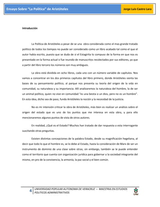 4 UNIVERSIDAD POPULAR AUTONOMA DE VERACRUZ – MAESTRIA EN ESTUDIOS
POLITICOS ADMINISTRATIVOS
Ensayo Sobre “La Política” de Aristóteles Jorge Luis Castro Lara
Introducción
La Política de Aristóteles a pesar de se una obra considerada como el mas grande tratado
político de todos los tiempos no puede ser considerado como un libro acabado tal como el que el
autor había escrito, puesto que se duda de si el Estagirita lo compuso de la forma en que nos es
presentado en la forma actual o fue reunido de manuscritos recolectados por sus editores, ya que
a partir del libro tercero los números son muy ambiguos.
La obra está dividida en ocho libros, cada uno con un número variable de capítulos. Nos
vamos a concentrar en los dos primeros capítulos del libro primero, donde Aristóteles sienta las
bases de su pensamiento político, al parque nos presenta su teoría del origen de la vida en
comunidad, su naturaleza y su importancia. Allí analizaremos la naturaleza del hombre, la de ser
un animal político, quien no vive en comunidad “es una bestia o un dios, pero no es un hombre”.
En esta idea, dicho sea de paso, funda Aristóteles la noción y la necesidad de la justicia.
No es mi intensión criticar la obra de Aristóteles, más bien es realizar un análisis sobre el
origen del estado que es uno de los puntos que me interesa en esta obra, y para ello
mencionaremos algunos puntos de vista de otros autores.
En realidad, ¿Qué es el Estado? Muchos han tratado de dar respuesta a esta interrogante
suscitando otras preguntas.
Existen distintas concepciones de la palabra Estado, desde su magnificación hegeliana, al
decir que todo lo que el hombre es, se lo debe al Estado, hasta la consideración de Marx de ser un
instrumento de dominio de una clase sobre otras; sin embargo, también se le puede entender
como el territorio que cuenta con organización jurídica para gobernar a la sociedad integrante del
mismo, en pro de la convivencia, la armonía, la paz social y el bien común.
 