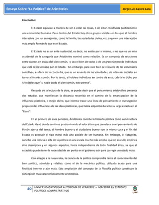 40 UNIVERSIDAD POPULAR AUTONOMA DE VERACRUZ – MAESTRIA EN ESTUDIOS
POLITICOS ADMINISTRATIVOS
Ensayo Sobre “La Política” de Aristóteles Jorge Luis Castro Lara
Conclusión:
El Estado equivale a manera de ser o estar las cosas, o de estar construida políticamente
una comunidad humana. Pero dentro del Estado hay otros grupos sociales en los que el hombre
interactúa con sus semejantes, como la familia, las sociedades civiles, etc. y que en una interacción
más amplia forman lo que es el Estado.
El Estado no es un ente sustancial, es decir, no existe por sí mismo, si no que es un ente
accidental de la categoría que Aristóteles nominó como relación. Es un complejo de relaciones
entre sujetos en busca del bien común, o sea el bien de todos o de un gran número de individuos
que está representado por el Estado. Sin embargo, para vivir bien se requiere de las voluntades
colectivas, es decir de la concordia, que es un acuerdo de las voluntades, de intereses sociales en
torno al interés común. Por lo tanto, si hubiera individuos en contra de esto, cabría lo dicho por
Aristóteles que "si nadie cuida el bien común, este perece".
Después de la lectura de la obra, se puede decir que el pensamiento aristotélico presenta
dos estadios que manifiestan la distancia recorrida en el camino de la emancipación de la
influencia platónica, o mejor dicho, que intenta trazar una línea de pensamiento e investigación
propia sin las influencias de las ideas platónicas, que había adquirido durante su larga estadía en el
"Liceo".
En el primero de esos períodos, Aristóteles concibe la filosofía política como constructora
del Estado ideal, donde continua predominando el valor ético que prevalece en el pensamiento de
Platón acerca del tema; el hombre bueno y el ciudadano bueno son la misma cosa y el fin del
Estado es producir el tipo moral más alto posible de ser humano. Sin embargo, el Estagirita,
concibe una ciencia o arte de la política en una escala mucho más amplia, que no era sólo empírica
sino descriptiva y en algunos aspectos, hasta independiente de toda finalidad ética, ya que el
estadista puede tener la necesidad de ser perito en el gobierno aún para corregir un estado malo.
Con arreglo a la nueva idea, la ciencia de la política comprendía tanto el conocimiento del
bien político, absoluto y relativo, como el de la mecánica política, utilizada acaso para una
finalidad inferior o aún mala. Esta ampliación del concepto de la filosofía política constituye la
concepción más característicamente aristotélica.
 