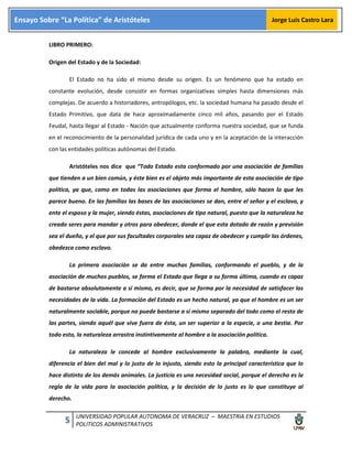 5 UNIVERSIDAD POPULAR AUTONOMA DE VERACRUZ – MAESTRIA EN ESTUDIOS
POLITICOS ADMINISTRATIVOS
Ensayo Sobre “La Política” de Aristóteles Jorge Luis Castro Lara
LIBRO PRIMERO:
Origen del Estado y de la Sociedad:
El Estado no ha sido el mismo desde su origen. Es un fenómeno que ha estado en
constante evolución, desde consistir en formas organizativas simples hasta dimensiones más
complejas. De acuerdo a historiadores, antropólogos, etc. la sociedad humana ha pasado desde el
Estado Primitivo, que data de hace aproximadamente cinco mil años, pasando por el Estado
Feudal, hasta llegar al Estado - Nación que actualmente conforma nuestra sociedad, que se funda
en el reconocimiento de la personalidad jurídica de cada uno y en la aceptación de la interacción
con las entidades políticas autónomas del Estado.
Aristóteles nos dice que “Todo Estado esta conformado por una asociación de familias
que tienden a un bien común, y éste bien es el objeto más importante de esta asociación de tipo
política, ya que, como en todas las asociaciones que forma el hombre, sólo hacen lo que les
parece bueno. En las familias las bases de las asociaciones se dan, entre el señor y el esclavo, y
ente el esposo y la mujer, siendo éstas, asociaciones de tipo natural, puesto que la naturaleza ha
creado seres para mandar y otros para obedecer, donde el que esta dotado de razón y previsión
sea el dueño, y el que por sus facultades corporales sea capaz de obedecer y cumplir las órdenes,
obedezca como esclavo.
La primera asociación se da entre muchas familias, conformando el pueblo, y de la
asociación de muchos pueblos, se forma el Estado que llega a su forma última, cuando es capaz
de bastarse absolutamente a sí mismo, es decir, que se forma por la necesidad de satisfacer las
necesidades de la vida. La formación del Estado es un hecho natural, ya que el hombre es un ser
naturalmente sociable, porque no puede bastarse a sí mismo separado del todo como el resto de
las partes, siendo aquél que vive fuera de ésta, un ser superior a la especie, o una bestia. Por
todo esto, la naturaleza arrastra instintivamente al hombre a la asociación política.
La naturaleza le concede al hombre exclusivamente la palabra, mediante la cual,
diferencia el bien del mal y lo justo de lo injusto, siendo esto la principal característica que lo
hace distinto de los demás animales. La justicia es una necesidad social, porque el derecho es la
regla de la vida para la asociación política, y la decisión de lo justo es lo que constituye al
derecho.
 