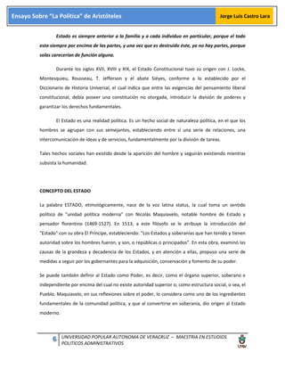 6 UNIVERSIDAD POPULAR AUTONOMA DE VERACRUZ – MAESTRIA EN ESTUDIOS
POLITICOS ADMINISTRATIVOS
Ensayo Sobre “La Política” de Aristóteles Jorge Luis Castro Lara
Estado es siempre anterior a la familia y a cada individuo en particular, porque el todo
esta siempre por encima de las partes, y una vez que es destruido éste, ya no hay partes, porque
solas carecerían de función alguna.
Durante los siglos XVII, XVIII y XIX, el Estado Constitucional tuvo su origen con J. Locke,
Montesquieu, Rousseau, T. Jefferson y el abate Siéyes, conforme a lo establecido por el
Diccionario de Historia Universal, el cual indica que entre las exigencias del pensamiento liberal
constitucional, debía poseer una constitución no otorgada, introducir la división de poderes y
garantizar los derechos fundamentales.
El Estado es una realidad política. Es un hecho social de naturaleza política, en el que los
hombres se agrupan con sus semejantes, estableciendo entre sí una serie de relaciones, una
intercomunicación de ideas y de servicios, fundamentalmente por la división de tareas.
Tales hechos sociales han existido desde la aparición del hombre y seguirán existiendo mientras
subsista la humanidad.
CONCEPTO DEL ESTADO
La palabra ESTADO, etimológicamente, nace de la voz latina status, la cual toma un sentido
político de "unidad política moderna" con Nicolás Maquiavelo, notable hombre de Estado y
pensador florentino (1469-1527). En 1513, a este filósofo se le atribuye la introducción del
"Estado" con su obra El Príncipe, estableciendo: "Los Estados y soberanías que han tenido y tienen
autoridad sobre los hombres fueron, y son, o repúblicas o principados". En esta obra, examinó las
causas de la grandeza y decadencia de los Estados, y en atención a ellas, propuso una serie de
medidas a seguir por los gobernantes para la adquisición, conservación y fomento de su poder.
Se puede también definir al Estado como Poder, es decir, como el órgano superior, soberano e
independiente por encima del cual no existe autoridad superior o, como estructura social, o sea, el
Pueblo. Maquiavelo, en sus reflexiones sobre el poder, lo considera como uno de los ingredientes
fundamentales de la comunidad política, y que al convertirse en soberanía, dio origen al Estado
moderno.
 