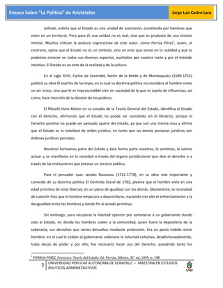 7 UNIVERSIDAD POPULAR AUTONOMA DE VERACRUZ – MAESTRIA EN ESTUDIOS
POLITICOS ADMINISTRATIVOS
Ensayo Sobre “La Política” de Aristóteles Jorge Luis Castro Lara
Jellinek, estima que el Estado es una unidad de asociación, constituida por hombres que
viven en un territorio. Pero para él, esa unidad no es real, sino que es producto de una síntesis
mental. Muchos critican la postura cognoscitiva de este autor, como Porrúa Pérez1
, quien, al
contrario, opina que el Estado no es un símbolo, sino un ente que existe en la realidad y que lo
podemos conocer en todos sus diversos aspectos, auxiliados por nuestra razón y por el método
intuitivo. El Estado es un ente de la realidad y de la cultura.
En el siglo XVIII, Carlos de Secondat, barón de la Bréde y de Montesquieu (1689-1755)
publicó su obra El espíritu de las leyes, en la cual su doctrina política no considera al hombre como
un ser único, sino que le es imprescindible vivir en sociedad de la que es sujeto de influencias, así
como, hace mención de la división de los poderes.
El filósofo Hans Kelsen en su estudio de la Teoría General del Estado, identifica al Estado
con el Derecho, afirmando que el Estado no puede ser concebido sin el Derecho, porque el
Derecho positivo no puede ser pensado aparte del Estado, ya que son una misma cosa y afirma
que el Estado es la totalidad de orden jurídico, en tanto que las demás personas jurídicas son
órdenes jurídicos parciales.
Nosotros formamos parte del Estado y éste forma parte nosotros, lo sentimos, lo vemos
actuar y se manifiesta en la sociedad a través del órgano jurisdiccional que dice el derecho o a
través de las instituciones que prestan un servicio público.
Para el pensador Juan Jacobo Rousseau (1721-1778), en su obra más importante y
conocida de su doctrina política El Contrato Social de 1762, plasma que el hombre vivía en una
edad primitiva de total libertad, en un plano de igualdad con los demás. Obviamente, la necesidad
de subsistir hizo que el hombre empezara a desarrollarse, naciendo con ello el enfrentamiento y la
desigualdad entre los hombres y dando fin al estado primitivo.
Sin embargo, para recuperar la libertad optaron por someterse a un gobernante dando
vida al Estado, en donde los hombres ceden a la comunidad, quien fuera la depositaria de la
soberanía, sus derechos que serían devueltos mediante protección. Era un pacto habido entre
hombres en el cual le cedían al gobernante soberano la voluntad colectiva, desafortunadamente,
hubo abuso de poder y por ello, fue necesario hacer uso del Derecho, quedando tanto los
1
PORRÚA PÉREZ, Francisco. Teoría del Estado. Ed. Porrúa, México, 32° ed, 1999, p. 198
 