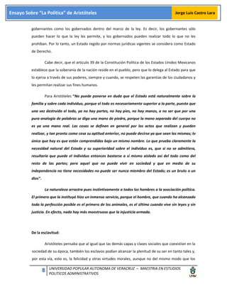 8 UNIVERSIDAD POPULAR AUTONOMA DE VERACRUZ – MAESTRIA EN ESTUDIOS
POLITICOS ADMINISTRATIVOS
Ensayo Sobre “La Política” de Aristóteles Jorge Luis Castro Lara
gobernantes como los gobernados dentro del marco de la ley. Es decir, los gobernantes sólo
pueden hacer lo que la ley les permite, y los gobernados pueden realizar todo lo que no les
prohíban. Por lo tanto, un Estado regido por normas jurídicas vigentes se considera como Estado
de Derecho.
Cabe decir, que el artículo 39 de la Constitución Política de los Estados Unidos Mexicanos
establece que la soberanía de la nación reside en el pueblo, pero que lo delega al Estado para que
lo ejerza a través de sus poderes, siempre y cuando, se respeten las garantías de los ciudadanos y
les permitan realizar sus fines humanos.
Para Aristóteles “No puede ponerse en duda que el Estado está naturalmente sobre la
familia y sobre cada individuo, porque el todo es necesariamente superior a la parte, puesto que
una vez destruido el todo, ya no hay partes, no hay pies, no hay manos, a no ser que por una
pura analogía de palabras se diga una mano de piedra, porque la mano separada del cuerpo no
es ya una mano real. Las cosas se definen en general por los actos que realizan y pueden
realizar, y tan pronto como cesa su aptitud anterior, no puede decirse ya que sean las mismas; lo
único que hay es que están comprendidas bajo un mismo nombre. Lo que prueba claramente la
necesidad natural del Estado y su superioridad sobre el individuo es, que si no se admitiera,
resultaría que puede el individuo entonces bastarse a sí mismo aislado así del todo como del
resto de las partes; pero aquel que no puede vivir en sociedad y que en medio de su
independencia no tiene necesidades no puede ser nunca miembro del Estado; es un bruto o un
dios”.
La naturaleza arrastra pues instintivamente a todos los hombres a la asociación política.
El primero que la instituyó hizo un inmenso servicio, porque el hombre, que cuando ha alcanzado
toda la perfección posible es el primero de los animales, es el último cuando vive sin leyes y sin
justicia. En efecto, nada hay más monstruoso que la injusticia armada.
De la esclavitud:
Aristóteles pensaba que al igual que las demás capas y clases sociales que coexistían en la
sociedad de su época, también los esclavos podían alcanzar la plenitud de su ser en tanto tales y,
por esta vía, esto es, la felicidad y otras virtudes morales, aunque no del mismo modo que los
 