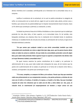 9 UNIVERSIDAD POPULAR AUTONOMA DE VERACRUZ – MAESTRIA EN ESTUDIOS
POLITICOS ADMINISTRATIVOS
Ensayo Sobre “La Política” de Aristóteles Jorge Luis Castro Lara
demás miembros de la sociedad, contribuyendo así al bienestar de la comunidad cívica en su
conjunto.
Justificar la existencia de la esclavitud, sin la cual no podría entenderse la categoría de
señor, es consecuente con su teoría del ser, según la cual no existe nada, planta, animal, cosa u
hombre, que carezca de una potencialidad que lo impulse necesariamente hacia lo bueno, hacia
un fin último que constituye su plenitud, su realización, su telos.
Ya desde las primeras líneas de la Política Aristóteles es claro al precisar que la ciudad que
pretende los más altos telos, el bien superior, es la comunidad cívica. En tal sentido, esta
búsqueda constituye una empresa ética tras la realización de la bondad moral, la excelencia
intelectual, el establecimiento de vínculos de amistad, la aclimatación de la virtud y el goce de la
felicidad individual y colectiva.
"Ya que vemos que cualquier ciudad es una cierta comunidad, también que toda
comunidad está constituida con miras a algún bien (por algo, pues, que les parece bueno obran
todos en todos los actos) es evidente. Así que todas las comunidades pretenden como fin algún
bien; pero sobre todo pretende el bien superior la que es superior y comprende a las demás. Esta
es la que llamamos ciudad y comunidad cívica".2
De igual manera examina las partes constitutivas de la ciudad y en particular la
administración de la casa, pues toda ciudad está compuesta de casas, de tal manera que las
partes de la administración de la ciudad, en particular en el tema de la relación entre libres y
esclavos, corresponden a las partes que constituyen la casa:
"Y la casa, completa, se compone de libres y de esclavos. Puesto que hay que examinar
cada cosa primeramente en sus componentes menores, y las partes primeras y mínimas de una
casa son el señor y el esclavo, el marido y la esposa, y el padre y los hijos, hay que investigar
respecto de estas tres relaciones qué es cada una de ellas y cómo deben ser. Son, pues, la
relación heril, la matrimonial (el emparejamiento de hombre y mujer carece de una
2
Aristóteles. Política. Libro primero, Capítulos I y II, 1252a
Traducción: Carlos García Gual y
Aurelio Pérez Jimenes. Ediciones Altaya, Barcelona, 1993, p.41.
 
