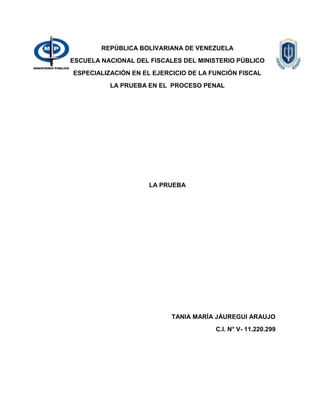 REPÚBLICA BOLIVARIANA DE VENEZUELA
ESCUELA NACIONAL DEL FISCALES DEL MINISTERIO PÚBLICO
ESPECIALIZACIÓN EN EL EJERCICIO DE LA FUNCIÓN FISCAL
LA PRUEBA EN EL PROCESO PENAL
LA PRUEBA
TANIA MARÍA JÁUREGUI ARAUJO
C.I. N° V- 11.220.299
 