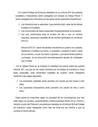 En nuestro Código de Comercio establece en su artículo 919, las quiebras
culpables y fraudulentas serán castigadas con arreglo al Código Penal. Y
serán castigados los individuos con las penas de los quebrados fraudulentos:
 Los individuos que a sabiendas, haya extraído todo parte de los bienes
muebles e inmuebles.
 Los convencidos de haber presentado fraudulentamente en la quiebra.
 Los que comerciando bajo el nombre de otro o con un nombre
supuesto, aparezcan culpables de los hechos expresados en el artículo
918 CC.
Articulo 918 CC: Serán declarados fraudulenta la quiebra ha ocultado,
falsificado o mutilado sus libros, o sustraído u ocultado el todo o parte
de sus bienes, o si por sus libros o apuntes, o por documentos públicos
o privados, se ha reconocido fraudulentamente deudor de cantidades
que no debe
En el Código Penal en el Capítulo IV establece las penas sobre las quiebra
Artículo 341. Los que en los casos previstos por el Código de Comercio u otras
leyes especiales, sean declarados culpables de quiebra, serán castigados
conforme a las reglas siguientes:
 Los quebrados culpables serán penados con arresto de seis meses a tres
años.
 Los quebrados fraudulentos serán penados con prisión de tres a cinco
años.
Estas penas se impondrán según la gravedad de las circunstancias que han
dado lugar a la quiebra, aumentándose o disminuyéndose dentro de su mínimo y
máximo a juicio del Tribunal. Las personas indicadas en el artículo 922 del Código
de Comercio, serán castigadas como reos de hurto por los hechos a que se
contrae el mismo artículo.
 