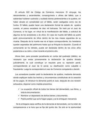 El artículo 922 de Código de Comercio menciona: El cónyuge, los
descendientes y ascendientes, consanguíneos o afines del fallido, que a
sabiendas hubieren sustraído u ocultado bienes pertenecientes a la quiebra, sin
haber obrado en complicidad con el fallido, serán castigados como reo de
hurtos. El fallido, puede hacer una declaración formal de estado de quiebra
cuando, el pasivo excediera de diez mil bolívares. Se hará por el Juez de
Comercio, si ha lugar, en virtud de la manifestación del fallido, a solicitud de
algunos de los acreedores o de oficio. En caso de muerte del fallido se podrá
pedir pronunciamiento de oficio dentro de los tres meses siguientes de su
muerte. Después de la muerte ese es el lapso correspondiente, los herederos
quedan separados del patrimonio hasta que se finiquite la situación. Cuando el
comerciante se ha retirado, puede ser declarada dentro de los cinco años
posteriores a su retiro, o bien durante el próximo año.
Ahora bien, para proceder penalmente en contra del quebrado (fallido), es
necesario que exista primeramente la declaración de quiebra dictada
judicialmente, la cual constituye un requisito para su represión penal,
correspondiendo al Juez de lo penal, su clasificación como culpable o
fraudulenta. Luego le corresponderá al Juez de Comercio competente a decidir.
Los acreedores pueden pedir la declaratoria de quiebra, mediante demanda
donde expliquen todos los hechos y circunstancias constitutivas de la cesación
de los pagos. Al introducir la demanda podrá el Juez, después de una revisión
exhaustiva, disponer como medida preventiva:
 La ocupación oficial de todos los bienes del demandado, sus libros, y
toda la documentación.
 Nombrar un depositario de dichos bienes y documentos.
 Podrá prohibir que se le hagan pagos y se le entreguen mercancía
Se le entregara copia certifica de la demanda al demandado, con la orden de
comparecencia a la hora que se fije del quinto día. Se oirá en la oportunidad
 