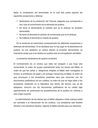 fijada, la contestación del demandado en la cual solo podrá exponer las
siguientes excepciones y defensa:
 Declinatoria de la jurisdicción del Tribunal, alegando que corresponde a
otro Juez el conocimiento de la demanda de quiebra.
 No tener el demandante el carácter que se le atribuye de acreedor
demandado
 No tener el demanda el carácter de comerciante que se le atribuye
 No hallarse el demanda en estado de quiebra
En la sentencia se examinaran sucesivamente las diferentes excepciones o
defensas del demandado. Si se decidiese que no hay lugar en la declaratoria de
quiebra, se oirá apelación en ambos efectos al acreedor demandante, es
importante acotar que si se declara en quiebra solo se oirá apelación del fallido.
La sentencia declaratoria de quiebra contendrá:
El nombramiento de un síndico que debe ser abogado o que haya sido
comerciante, la orden de ocupar judicialmente todos los bienes del fallido, la
orden de que las cartas y telegramas dirigidos al fallido sean entregados al
síndico, la prohibición de pagar y de entregar mercancías al fallido, la orden de
que convoquen a los acreedores presentes para que concurran con los
documentos justificativos de sus créditos, la orden de que se haga saber a los
acreedores residentes en la Republica que dentro del término que se les
designara, concurrir con los documentos justificativos de su crédito bajo
apercibimiento de continuarse los procedimientos de la quiebra sin volverse a
citar ningún ausente
La administración de los bienes que el fallido adquiera a título oneroso podrá
ser sometida a la intervención de los síndicos. Los acreedores solo tendrán
derecho a los beneficios líquidos, dejando al fallido previsto para sus alimentos.
 