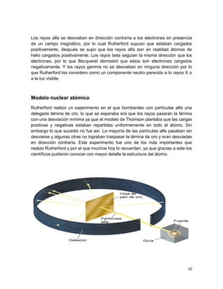 10
Los rayos alfa se desviaban en dirección contraria a los electrones en presencia
de un campo magnético, por lo cual Rutherford supuso que estaban cargados
positivamente, después se supo que los rayos alfa son en realidad átomos de
helio cargados positivamente. Los rayos beta seguían la misma dirección que los
electrones, por lo que Becquerel demostró que estos son electrones cargados
negativamente. Y los rayos gamma no se desviaban en ninguna dirección por lo
que Rutherford los considero como un componente neutro parecido a lo rayos X o
a la luz visible.
Modelo nuclear atómico
Rutherford realizo un experimento en el que bombardeo con partículas alfa una
delegada lámina de oro, lo que se esperaba era que los rayos pasaran la lámina
con una desviación mínima ya que el modelo de Thomson plantaba que las cargas
positivas y negativas estaban repartidas uniformemente en todo el átomo. Sin
embargo lo que sucedió no fue así. La mayoría de las partículas alfa pasaban sin
desviarse y algunas otras no lograban traspasar la lámina de oro y eran desviadas
en dirección contraria. Este experimento fue uno de los más importantes que
realizo Rutherford y por el que muchos hoy lo recuerdan, ya que gracias a este los
científicos pudieron conocer con mayor detalle la estructura del átomo.
 