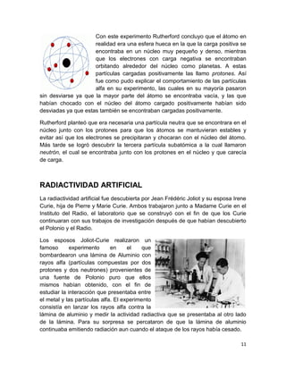 11
Con este experimento Rutherford concluyo que el átomo en
realidad era una esfera hueca en la que la carga positiva se
encontraba en un núcleo muy pequeño y denso, mientras
que los electrones con carga negativa se encontraban
orbitando alrededor del núcleo como planetas. A estas
partículas cargadas positivamente las llamo protones. Así
fue como pudo explicar el comportamiento de las partículas
alfa en su experimento, las cuales en su mayoría pasaron
sin desviarse ya que la mayor parte del átomo se encontraba vacía, y las que
habían chocado con el núcleo del átomo cargado positivamente habían sido
desviadas ya que estas también se encontraban cargadas positivamente.
Rutherford planteó que era necesaria una partícula neutra que se encontrara en el
núcleo junto con los protones para que los átomos se mantuvieran estables y
evitar así que los electrones se precipitaran y chocaran con el núcleo del átomo.
Más tarde se logró descubrir la tercera partícula subatómica a la cual llamaron
neutrón, el cual se encontraba junto con los protones en el núcleo y que carecía
de carga.
RADIACTIVIDAD ARTIFICIAL
La radiactividad artificial fue descubierta por Jean Frédéric Joliot y su esposa Irene
Curie, hija de Pierre y Marie Curie. Ambos trabajaron junto a Madame Curie en el
Instituto del Radio, el laboratorio que se construyó con el fin de que los Curie
continuaran con sus trabajos de investigación después de que habían descubierto
el Polonio y el Radio.
Los esposos Joliot-Curie realizaron un
famoso experimento en el que
bombardearon una lámina de Aluminio con
rayos alfa (partículas compuestas por dos
protones y dos neutrones) provenientes de
una fuente de Polonio puro que ellos
mismos habían obtenido, con el fin de
estudiar la interacción que presentaba entre
el metal y las partículas alfa. El experimento
consistía en lanzar los rayos alfa contra la
lámina de aluminio y medir la actividad radiactiva que se presentaba al otro lado
de la lámina. Para su sorpresa se percataron de que la lámina de aluminio
continuaba emitiendo radiación aun cuando el ataque de los rayos había cesado.
 