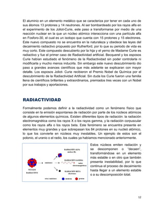 12
El aluminio en un elemento metálico que se caracteriza por tener en cada uno de
sus átomos 13 protones y 14 neutrones. Al ser bombardeado por los rayos alfa en
el experimento de los Joliot-Curie, este paso a transformarse por medio de una
reacción nuclear en la que un núcleo atómico interacciona con una partícula alfa
en Fosforo-30, el cual es un isotopo que cuenta con 15 protones y 15 electrones.
Este nuevo compuesto no se encuentra en la naturaleza y obedece las leyes del
decaimiento radiactivo propuesto por Rutherford, por lo que su periodo de vida es
muy corto. Este compuesto descubierto por la hija y el yerno de Madame Curie es
radiactivo y fue el primer caso de Radiactividad artificial. Becquerel y los esposos
Curie habían estudiado el fenómeno de la Radiactividad sin poder controlarla ni
modificarla y mucho menos inducirla. Sin embargo este nuevo descubrimiento dio
paso a grandes avances científicos que más adelante se explicaran con mayor
detalle. Los esposos Joliot- Curie recibieron el Premio Nobel de Química por el
descubrimiento de la Radiactividad Artificial. Sin duda los Curie fueron una familia
llena de científicos brillantes y extraordinarios, premiados tres veces con un Nobel
por sus trabajos y aportaciones.
RADIACTIVIDAD
Formalmente podemos definir a la radiactividad como un fenómeno físico que
consiste en la emisión espontanea de radiación por parte de los núcleos atómicos
de algunos elementos químicos. Existen diferentes tipos de radiación: la radiación
electromagnética como los rayos X o los rayos gamma, y la radiación corpuscular
como los rayos alfa o los rayos beta. Este fenómeno se encuentra presente en
elementos muy grandes y que sobrepasan los 84 protones en su nucleó atómico,
lo que los convierte en núcleos muy inestables. Un ejemplo de estos son el
polonio, el uranio o el radio, los cuales ya habíamos mencionado anteriormente.
Estos núcleos emiten radiación y
se descomponen o “decaen”,
transformándose en un elemento
más estable o en otro que también
presenta inestabilidad, por lo que
continua el proceso de decaimiento
hasta llegar a un elemento estable
o a su descomposición total.
 