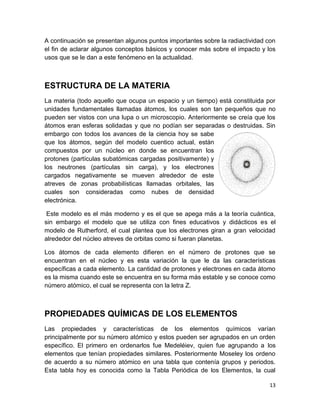 13
A continuación se presentan algunos puntos importantes sobre la radiactividad con
el fin de aclarar algunos conceptos básicos y conocer más sobre el impacto y los
usos que se le dan a este fenómeno en la actualidad.
ESTRUCTURA DE LA MATERIA
La materia (todo aquello que ocupa un espacio y un tiempo) está constituida por
unidades fundamentales llamadas átomos, los cuales son tan pequeños que no
pueden ser vistos con una lupa o un microscopio. Anteriormente se creía que los
átomos eran esferas solidadas y que no podían ser separadas o destruidas. Sin
embargo con todos los avances de la ciencia hoy se sabe
que los átomos, según del modelo cuentico actual, están
compuestos por un núcleo en donde se encuentran los
protones (partículas subatómicas cargadas positivamente) y
los neutrones (partículas sin carga), y los electrones
cargados negativamente se mueven alrededor de este
atreves de zonas probabilísticas llamadas orbitales, las
cuales son consideradas como nubes de densidad
electrónica.
Este modelo es el más moderno y es el que se apega más a la teoría cuántica,
sin embargo el modelo que se utiliza con fines educativos y didácticos es el
modelo de Rutherford, el cual plantea que los electrones giran a gran velocidad
alrededor del núcleo atreves de orbitas como si fueran planetas.
Los átomos de cada elemento difieren en el número de protones que se
encuentran en el núcleo y es esta variación la que le da las características
específicas a cada elemento. La cantidad de protones y electrones en cada átomo
es la misma cuando este se encuentra en su forma más estable y se conoce como
número atómico, el cual se representa con la letra Z.
PROPIEDADES QUÍMICAS DE LOS ELEMENTOS
Las propiedades y características de los elementos químicos varían
principalmente por su número atómico y estos pueden ser agrupados en un orden
específico. El primero en ordenarlos fue Medeléiev, quien fue agrupando a los
elementos que tenían propiedades similares. Posteriormente Moseley los ordeno
de acuerdo a su número atómico en una tabla que contenía grupos y periodos.
Esta tabla hoy es conocida como la Tabla Periódica de los Elementos, la cual
 