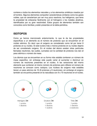14
contiene a todos los elementos naturales y a los elementos sintéticos creados por
el hombre. Algunos elementos comparten características similares como los gases
nobles, que se caracterizan por ser muy poco reactivos, los halógenos, que tiene
la propiedad de enlazarse fácilmente con el hidrogeno o los metales alcalinos,
identificados por su gran reactividad. Estos grupos de elementos también son
conocidos como familias y están presentes en la tabla periódica.
ISOTOPOS
Como ya hemos mencionado anteriormente, lo que le da las propiedades
específicas a un elemento es el número de protones que se encuentran en el
núcleo atómico. Es decir que el oxígeno es considerado como tal por tener 8
protones en su núcleo. Si este tuviera más o menos protones en su núcleo dejaría
de ser considerado oxígeno. En el núcleo del átomo existen otras partículas
llamadas neutrones, las cueles, sumadas con la cantidad de protones nos dan el
peso atómico o número de masa.
Los átomos que se encuentran en su forma más estable contienen un número de
masa especifico, sin embargo este puede variar al aumentar o disminuir en
número de neutrones presentes en el núcleo. A las variaciones del mismo
elemento que contienen el mismo número de protones pero difieren el número de
neutrones se conocen como isotopos. Los núcleos de oxígeno más estables
tienen un peso atómico de 16 (8 protones y 8 neutrones), sin embargo el oxígeno
también se encuentra presente en la naturaleza con 9 o 10 neutrones en el núcleo.
 