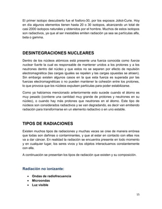 15
El primer isotopo descubierto fue el fosforo-30, por los esposos Joliot-Curie. Hoy
en día algunos elementos tienen hasta 20 o 30 isotopos, alcanzando un total de
casi 2000 isotopos naturales y obtenidos por el hombre. Muchos de estos isotopos
son radiactivos, ya que al ser inestables emiten radiación ya sea se partículas alfa,
beta o gamma.
DESINTEGRACIONES NUCLEARES
Dentro de los núcleos atómicos está presente una fuerza conocida como fuerza
nuclear fuerte la cual es responsable de mantener unidos a los protones y a los
neutrones dentro del núcleo y que estos no se separen por efecto de repulsión
electromagnética (las cargas iguales se repelen y las cargas opuestas se atraen).
Sin embargo existen algunos casos en la que esta fuerza es superada por las
fuerzas electromagnéticas o no pueden mantener la cohesión entre los protones,
lo que provoca que los núcleos expulsen partículas para poder estabilizarse.
Como ya habíamos mencionado anteriormente esto sucede cuando el átomo es
muy pesado (contiene una cantidad muy grande de protones y neutrones en su
núcleo), o cuando hay más protones que neutrones en el átomo. Este tipo de
núcleos son considerados radiactivos y se van degradando, es decir van emitiendo
radiación para transformarse en un elemento radiactivo o en uno estable.
TIPOS DE RADIACIONES
Existen muchos tipos de radiaciones y muchas veces se cree de manera errónea
que todas son dañinas o contaminantes, y que al estar en contacto con ellas nos
va a dar cáncer. En realidad la radiación se encuentra presente en todo momento
y en cualquier lugar, los seres vivos y los objetos interactuamos constantemente
con ella.
A continuación se presentan los tipos de radiación que existen y su composición.
Radiación no ionizante:
 Ondas de radiofrecuencia
 Microondas
 Luz visible
 