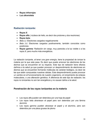 16
 Rayos infrarrojos
 Luz ultravioleta
Radiación ionizante:
 Rayos X
 Rayos alfa ( núcleos de helio, es decir dos protones y dos neutrones)
 Rayos beta:
 Beta (-): Electrones cargados negativamente
 Beta (+): Electrones cargados positivamente, también conocidos como
positrones
 Rayos gamma: Radiación sin carga, muy parecida a la luz visible o a los
rayos X, pero mucho más energéticos.
La radiación ionizante, al tener una gran energía, tiene la propiedad de ionizar la
materia por la que esta pasa. Es decir que puede arrancar los electrones de los
átomos que se encuentren en su trayecto. Este tipo de radiación tiene efectos
dañinos a la salud ya que pueden provocar un desprendimiento de electrones en
átomos que se encuentren formando moléculas de carácter biológico, es decir de
las que están compuestas nuestras células. Este desprendimiento puede provocar
un cambio en el funcionamiento de nuestro organismo, el rompimiento de enlaces
moleculares, o una alteración genética. A diferencia de este tipo de radiación, los
rayos no ionizantes no son tan energéticos y no causan daños a la salud.
Penetración de los rayos ionizantes en la materia
 Los rayos alfa pueden ser detenidos por una hoja de papel
 Los rayos beta atraviesan el papel pero son detenidos por una lámina
aluminio
 Los rayos gamma pueden atravesar el papel y el aluminio, pero son
detenidos por una placa gruesa de plomo
 