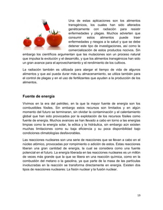 19
Una de estas aplicaciones son los alimentos
transgénicos, los cuales han sido alterados
genéticamente con radiación para resistir
enfermedades y plagas. Muchos advierten que
consumir estos alimentos puede traer
enfermedades y riesgos a la salud y que se debe
detener este tipo de investigaciones, así como la
comercialización de estos productos nocivos. Sin
embargo los científicos argumentan que las mutaciones son un proceso natural
que impulsa la evolución y el desarrollo, y que los alimentos transgénicos han sido
un gran avance para el aprovechamiento y el rendimiento de los cultivos.
La radiación también es utilizada para alargar el tiempo de vida de algunos
alimentos y que así pueda durar más su almacenamiento, se utiliza también para
el control de plagas y en el uso de fertilizantes que ayuden a la producción de los
alimentos.
Fuente de energía
Vivimos en la era del petróleo, en la que la mayor fuente de energía son los
combustibles fósiles. Sin embargo estos recursos son limitados y en algún
momento del futuro se terminaran, sin olvidar la contaminación y el calentamiento
global que han sido provocados por la explotación de los recursos fósiles como
fuente de energía. Muchos avances se han llevado a cabo en torno a las energías
limpias como la energía solar, la eólica y la hidráulica, sin embargo aún existen
muchas limitaciones como su baja eficiencia y su poca disponibilidad bajo
condiciones climatologías desfavorables.
Las reacciones nucleares son una serie de reacciones que se llevan a cabo en el
núcleo atómico, provocadas por rompimiento o adición de estos. Estas reacciones
liberan una gran cantidad de energía, la cual se considera como una fuente
potencial en el futuro. La energía liberada en las reacciones nucleares es un millón
de veces más grande que la que se libera en una reacción química, como en la
combustión del metano o la gasolina, ya que parte de la masa de las partículas
involucradas en la reacción se transforma directamente en energía. Existen dos
tipos de reacciones nucleares: La fisión nuclear y la fusión nuclear.
 