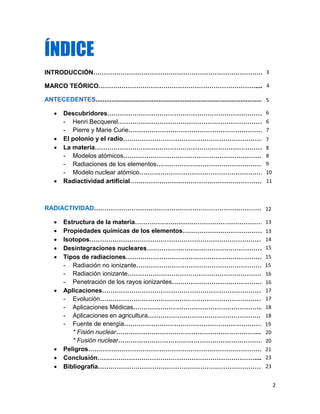 2
ÍNDICE
INTRODUCCIÓN………………………………………………………………………….
MARCO TEÓRICO………………………………………………………………….....
ANTECEDENTES.....................................................................................................
 Descubridores……………………………………………………………………
- Henri Becquerel………………………………………………………………..
- Pierre y Marie Curie…………………………………………………………...
 El polonio y el radio………………………………………………………………
 La materia…………………………………………………………………………..
- Modelos atómicos………………………………………………………….
- Radiaciones de los elementos………………………………………………...
- Modelo nuclear atómico……………………………………………………….
 Radiactividad artificial…………………………………………………………
RADIACTIVIDAD…………………………………………………………………………..
 Estructura de la materia………………………………………………………
 Propiedades químicas de los elementos……………………………………..
 Isotopos…………………………………………………………………………….
 Desintegraciones nucleares…………………………………………………….
 Tipos de radiaciones……………………………………………………………..
- Radiación no ionizante…………………………………………………….
- Radiación ionizante…………………………………………………………
- Penetración de los rayos ionizantes………………………………………….
 Aplicaciones……………………………………………………………………….
- Evolución……………………………………………………………………......
- Aplicaciones Médicas……………………………………………………..
- Aplicaciones en agricultura………………………………………………
- Fuente de energía……………………………………………………………
* Fisión nuclear…………………………………………………………....
* Fusión nuclear………………………………………………………………
 Peligros……………………………………………………………………………..
 Conclusión………………………………………………………………….....
 Bibliografía…………………………………………………………………………
3
5
6
6
7
7
8
8
9
10
11
12
13
13
14
15
15
15
19
16
16
17
17
18
18
20
20
21
23
23
4
 