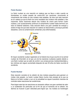 20
Fisión Nuclear
La fisión nuclear es una reacción en cadena que se lleva a cabo cuando se
bombardea un núcleo pesado de uranio-235 con neutrones, provocando el
rompimiento del núcleo en dos núcleos más estables. Se dice que esta reacción
es en cadena ya que la fisión da como resultado dos núcleos más estables y dos
neutrones. Estos neutrones atacan dos núcleos de uranio para formar cuatro
núcleos y así sucesivamente continuar el rompimiento nuclear hasta terminar con
todo el material radiactivo. Esta reacción libera una gran cantidad de energía y
existe el riego de que esta reacción en cadena se descontrole y provoque grandes
desastres, como la contaminación ambiental y las enfermedades.
El mayor accidente nuclear registrado en la historia fue el que ocurrió en la central
nuclear de Chernóbil, en el que uno de los reactores nucleares exploto debido a
una fisión nuclear que se salió de control. Las consecuencias medioambientales y
las víctimas aún siguen aumentado después de casi 30 años de haber ocurrido el
accidente.
Fusión Nuclear
Esta reacción consiste en la colisión de dos núcleos pequeños para generar un
núcleo más pesado. La fusión nuclear libera mucha más energía de la que se
libera en la fisión nuclear y aun en la actualidad se siguen buscando maneras de
controlar estas reacciones tan exotérmicas.
Para lograr este tipo de reacciones es necesario utilizar una gran cantidad de calor
o un acelerador de partículas con el fin de que al momento de la colisión, los
átomos se muevan a gran velocidad para lograr que los núcleos se mantengan
 