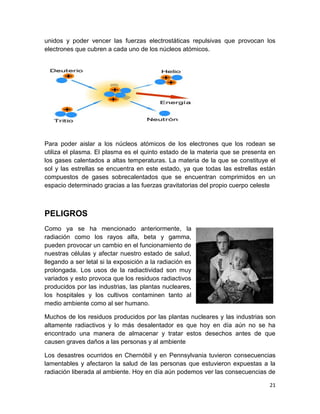 21
unidos y poder vencer las fuerzas electrostáticas repulsivas que provocan los
electrones que cubren a cada uno de los núcleos atómicos.
Para poder aislar a los núcleos atómicos de los electrones que los rodean se
utiliza el plasma. El plasma es el quinto estado de la materia que se presenta en
los gases calentados a altas temperaturas. La materia de la que se constituye el
sol y las estrellas se encuentra en este estado, ya que todas las estrellas están
compuestos de gases sobrecalentados que se encuentran comprimidos en un
espacio determinado gracias a las fuerzas gravitatorias del propio cuerpo celeste
PELIGROS
Como ya se ha mencionado anteriormente, la
radiación como los rayos alfa, beta y gamma,
pueden provocar un cambio en el funcionamiento de
nuestras células y afectar nuestro estado de salud,
llegando a ser letal si la exposición a la radiación es
prolongada. Los usos de la radiactividad son muy
variados y esto provoca que los residuos radiactivos
producidos por las industrias, las plantas nucleares,
los hospitales y los cultivos contaminen tanto al
medio ambiente como al ser humano.
Muchos de los residuos producidos por las plantas nucleares y las industrias son
altamente radiactivos y lo más desalentador es que hoy en día aún no se ha
encontrado una manera de almacenar y tratar estos desechos antes de que
causen graves daños a las personas y al ambiente
Los desastres ocurridos en Chernóbil y en Pennsylvania tuvieron consecuencias
lamentables y afectaron la salud de las personas que estuvieron expuestas a la
radiación liberada al ambiente. Hoy en día aún podemos ver las consecuencias de
 