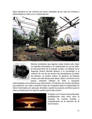 22
estos desastres en las victimas que fueron afectadas de por vida con tumores y
deformidades en ellos y en su descendencia.
Muchos consideran que algunas cosas hubiera sido mejor
no haberlas descubierto y la radiactividad es una de ellas.
El descubrimiento de la energía nuclear y la llegada de la
Segunda Guerra Mundial llevaron a la humanidad a la
creación de una de las armas más devastadoras de todos
los tiempos. La bomba nuclear. El gobierno de Estados
Unidos uso esta bomba para atacar Japón y terminar con la
guerra, cobrando millones de vidas y causando
enfermedades a los humanos que sobrevivieron. El esfuerzo de muchos científicos
que dedicaron sus vidas a descifrar todas las incógnitas sobre la radiactividad se
vieron manchadas con esta gran atrocidad, usando los avances científicos para el
caos y la destrucción en lugar de usarlos para el bien común.
Si llegara una Tercera Guerra Mundial,
probablemente esta arma seria la
causante de muchas muertes y
probablemente de la extinción de la
raza humana.
 