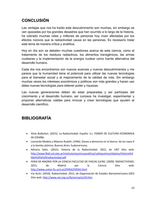 23
CONCLUSIÓN
Las ventajas que nos ha traído este descubrimiento son muchas, sin embargo se
ven opacadas por los grandes desastres que han ocurrido a lo largo de la historia,
ha cobrado muchas vidas y millones de personas hoy viven afectadas por los
efectos nocivos que la radiactividad causa en las personas. Es necesario tratar
este tema de manera crítica y analítica.
Hoy en día aún se debaten muchas cuestiones acerca de esta ciencia, como el
tratamiento de los residuos radiactivos, los alimentos transgénicos, las armas
nucleares y la implementación de la energía nuclear como fuente alternativa del
desarrollo humano.
Cada día nos encontramos con nuevos avances y nuevos descubrimientos y me
parece que la humanidad tiene el potencial para utilizar las nuevas tecnologías
para el bienestar social y el mejoramiento de la calidad de vida. Sin embargo
muchas veces los intereses económicos y políticos son más grandes y hacen uso
delas nuevas tecnologías para obtener poder y riquezas.
Las nuevas generaciones deben de estar preparadas y ser partícipes del
crecimiento y el desarrollo humano, ser curiosos he investigar, experimentar y
proponer alternativas viables para innovar y crear tecnologías que ayuden al
desarrollo científico.
BIBLIOGRAFÍA
 Silvia Bulbulian. (2015). La Radiactividad. España: S.L. FONDO DE CULTURA ECONOMICA
DE ESPAÑA.
 Leonardo Modelo y Máximo Rudelli. (1996). Dioses y demonios en el átomo: de los rayos X
a la bomba atómica. Buenos Aires: Sudamericana.
 Adriana Sales. (2012). Historia de la Radiactividad. 2015, de UNT Sitio web:
http://www.fbqf.unt.edu.ar/institutos/quimicaanalitica/radioquimica/objetos/Historia%2
0de%20la%20radiactividad.pdf
 FERIA DE MADRID POR LA CIENCIA FACULTAD DE FISICAS (UCM). (2009). RADIACTIVIDAD.
2015, de Madrid por la Ciencia Sitio web:
http://www.uclear.fis.ucm.es/FERIA/FERIA2.html
 Iria Acón. (2010). Radiactividad. 2015, de Organización de Estados Iberoamericanos (OEI)
Sitio web: http://www.oei.org.co/fpciencia/art19.htm
 
