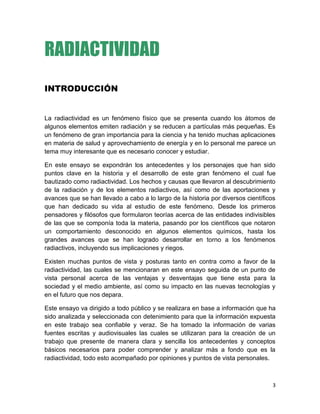 3
RADIACTIVIDAD
INTRODUCCIÓN
La radiactividad es un fenómeno físico que se presenta cuando los átomos de
algunos elementos emiten radiación y se reducen a partículas más pequeñas. Es
un fenómeno de gran importancia para la ciencia y ha tenido muchas aplicaciones
en materia de salud y aprovechamiento de energía y en lo personal me parece un
tema muy interesante que es necesario conocer y estudiar.
En este ensayo se expondrán los antecedentes y los personajes que han sido
puntos clave en la historia y el desarrollo de este gran fenómeno el cual fue
bautizado como radiactividad. Los hechos y causas que llevaron al descubrimiento
de la radiación y de los elementos radiactivos, así como de las aportaciones y
avances que se han llevado a cabo a lo largo de la historia por diversos científicos
que han dedicado su vida al estudio de este fenómeno. Desde los primeros
pensadores y filósofos que formularon teorías acerca de las entidades indivisibles
de las que se componía toda la materia, pasando por los científicos que notaron
un comportamiento desconocido en algunos elementos químicos, hasta los
grandes avances que se han logrado desarrollar en torno a los fenómenos
radiactivos, incluyendo sus implicaciones y riegos.
Existen muchas puntos de vista y posturas tanto en contra como a favor de la
radiactividad, las cuales se mencionaran en este ensayo seguida de un punto de
vista personal acerca de las ventajas y desventajas que tiene esta para la
sociedad y el medio ambiente, así como su impacto en las nuevas tecnologías y
en el futuro que nos depara.
Este ensayo va dirigido a todo público y se realizara en base a información que ha
sido analizada y seleccionada con detenimiento para que la información expuesta
en este trabajo sea confiable y veraz. Se ha tomado la información de varias
fuentes escritas y audiovisuales las cuales se utilizaran para la creación de un
trabajo que presente de manera clara y sencilla los antecedentes y conceptos
básicos necesarios para poder comprender y analizar más a fondo que es la
radiactividad, todo esto acompañado por opiniones y puntos de vista personales.
 