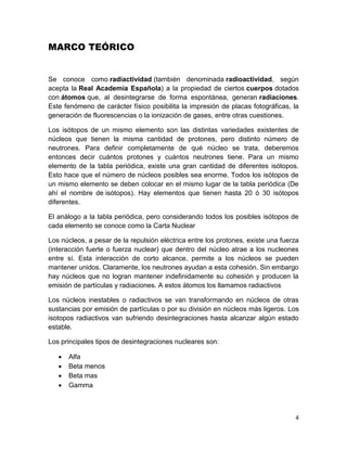 4
MARCO TEÓRICO
Se conoce como radiactividad (también denominada radioactividad, según
acepta la Real Academia Española) a la propiedad de ciertos cuerpos dotados
con átomos que, al desintegrarse de forma espontánea, generan radiaciones.
Este fenómeno de carácter físico posibilita la impresión de placas fotográficas, la
generación de fluorescencias o la ionización de gases, entre otras cuestiones.
Los isótopos de un mismo elemento son las distintas variedades existentes de
núcleos que tienen la misma cantidad de protones, pero distinto número de
neutrones. Para definir completamente de qué núcleo se trata, deberemos
entonces decir cuántos protones y cuántos neutrones tiene. Para un mismo
elemento de la tabla periódica, existe una gran cantidad de diferentes isótopos.
Esto hace que el número de núcleos posibles sea enorme. Todos los isótopos de
un mismo elemento se deben colocar en el mismo lugar de la tabla periódica (De
ahí el nombre de isótopos). Hay elementos que tienen hasta 20 ó 30 isótopos
diferentes.
El análogo a la tabla periódica, pero considerando todos los posibles isótopos de
cada elemento se conoce como la Carta Nuclear
Los núcleos, a pesar de la repulsión eléctrica entre los protones, existe una fuerza
(interacción fuerte o fuerza nuclear) que dentro del núcleo atrae a los nucleones
entre sí. Esta interacción de corto alcance, permite a los núcleos se pueden
mantener unidos. Claramente, los neutrones ayudan a esta cohesión. Sin embargo
hay núcleos que no logran mantener indefinidamente su cohesión y producen la
emisión de partículas y radiaciones. A estos átomos los llamamos radiactivos
Los núcleos inestables o radiactivos se van transformando en núcleos de otras
sustancias por emisión de partículas o por su división en núcleos más ligeros. Los
isotopos radiactivos van sufriendo desintegraciones hasta alcanzar algún estado
estable.
Los principales tipos de desintegraciones nucleares son:
 Alfa
 Beta menos
 Beta mas
 Gamma
 